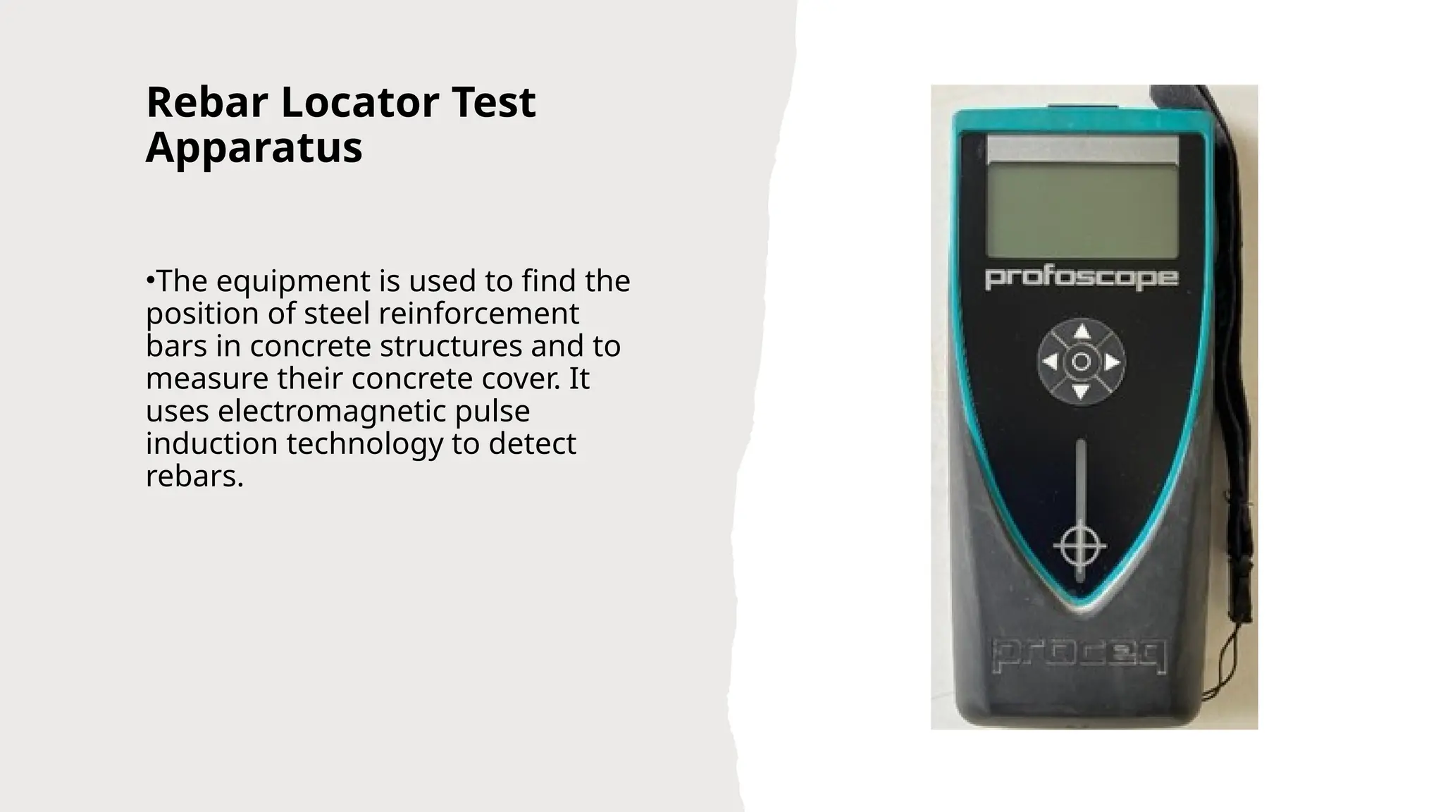 Rebar Locator Test
Apparatus
•The equipment is used to find the
position of steel reinforcement
bars in concrete structures and to
measure their concrete cover. It
uses electromagnetic pulse
induction technology to detect
rebars.
 