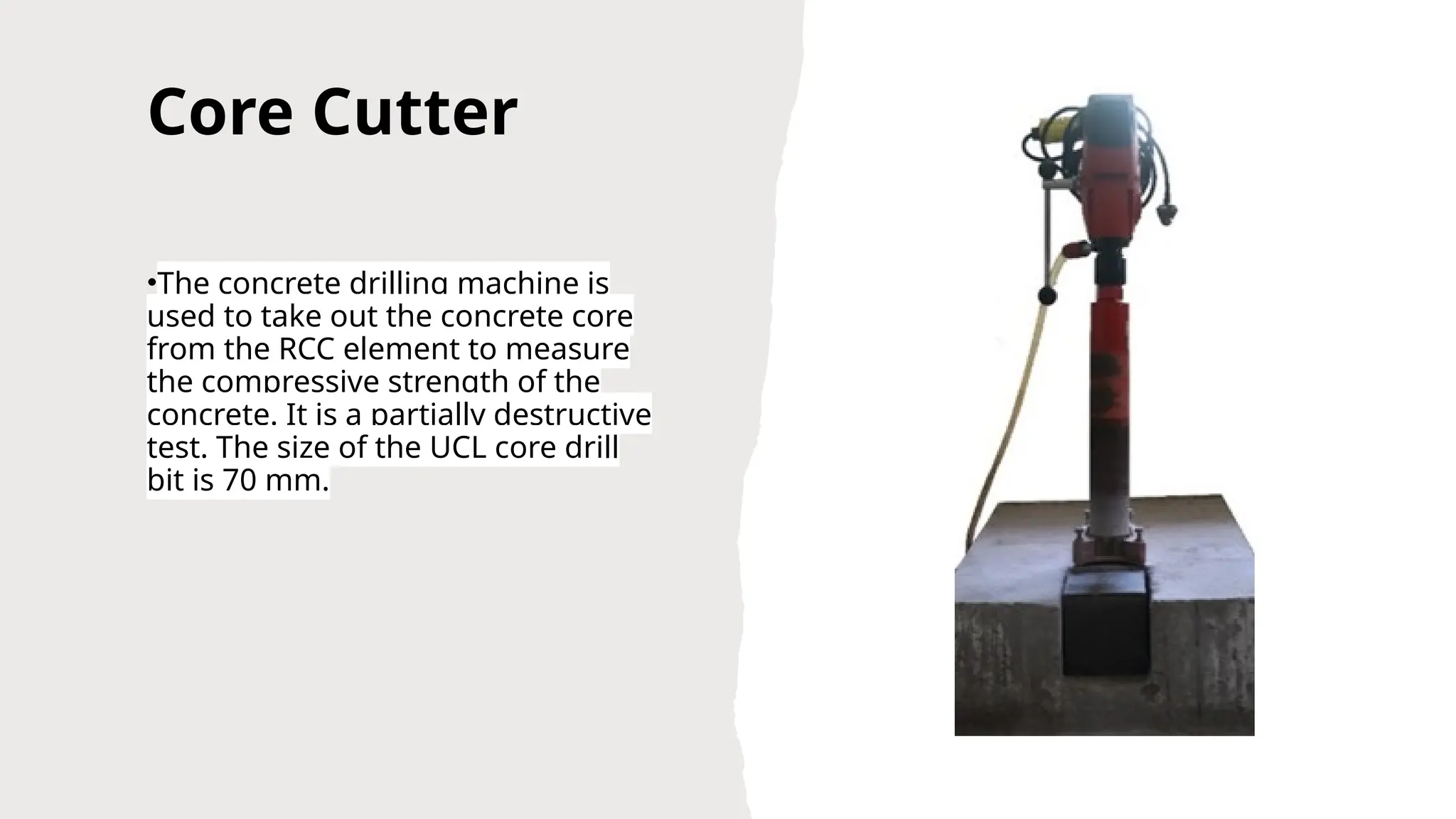 Core Cutter
•The concrete drilling machine is
used to take out the concrete core
from the RCC element to measure
the compressive strength of the
concrete. It is a partially destructive
test. The size of the UCL core drill
bit is 70 mm.
 
