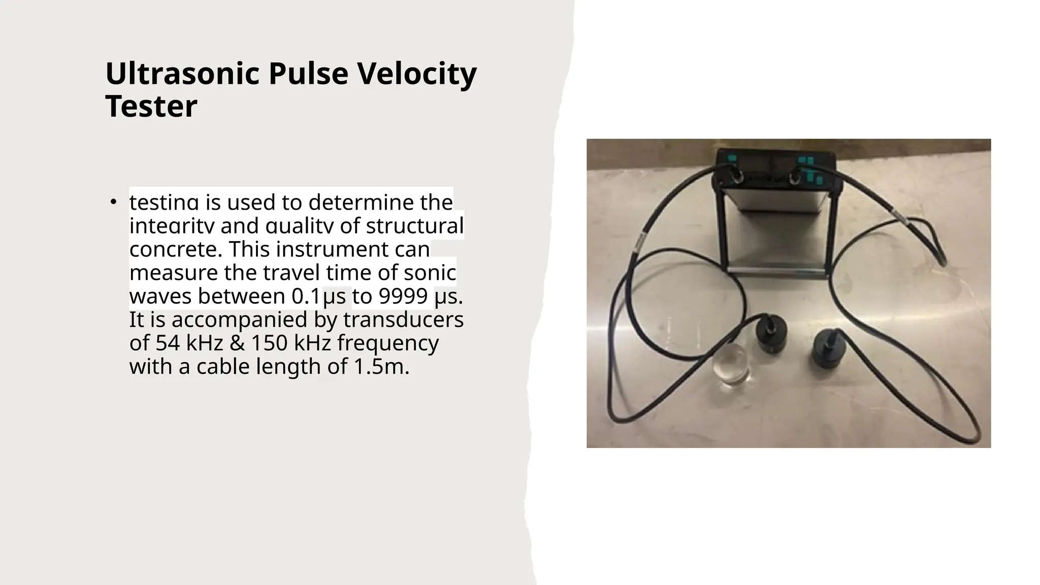Ultrasonic Pulse Velocity
Tester
• testing is used to determine the
integrity and quality of structural
concrete. This instrument can
measure the travel time of sonic
waves between 0.1µs to 9999 µs.
It is accompanied by transducers
of 54 kHz & 150 kHz frequency
with a cable length of 1.5m.
 