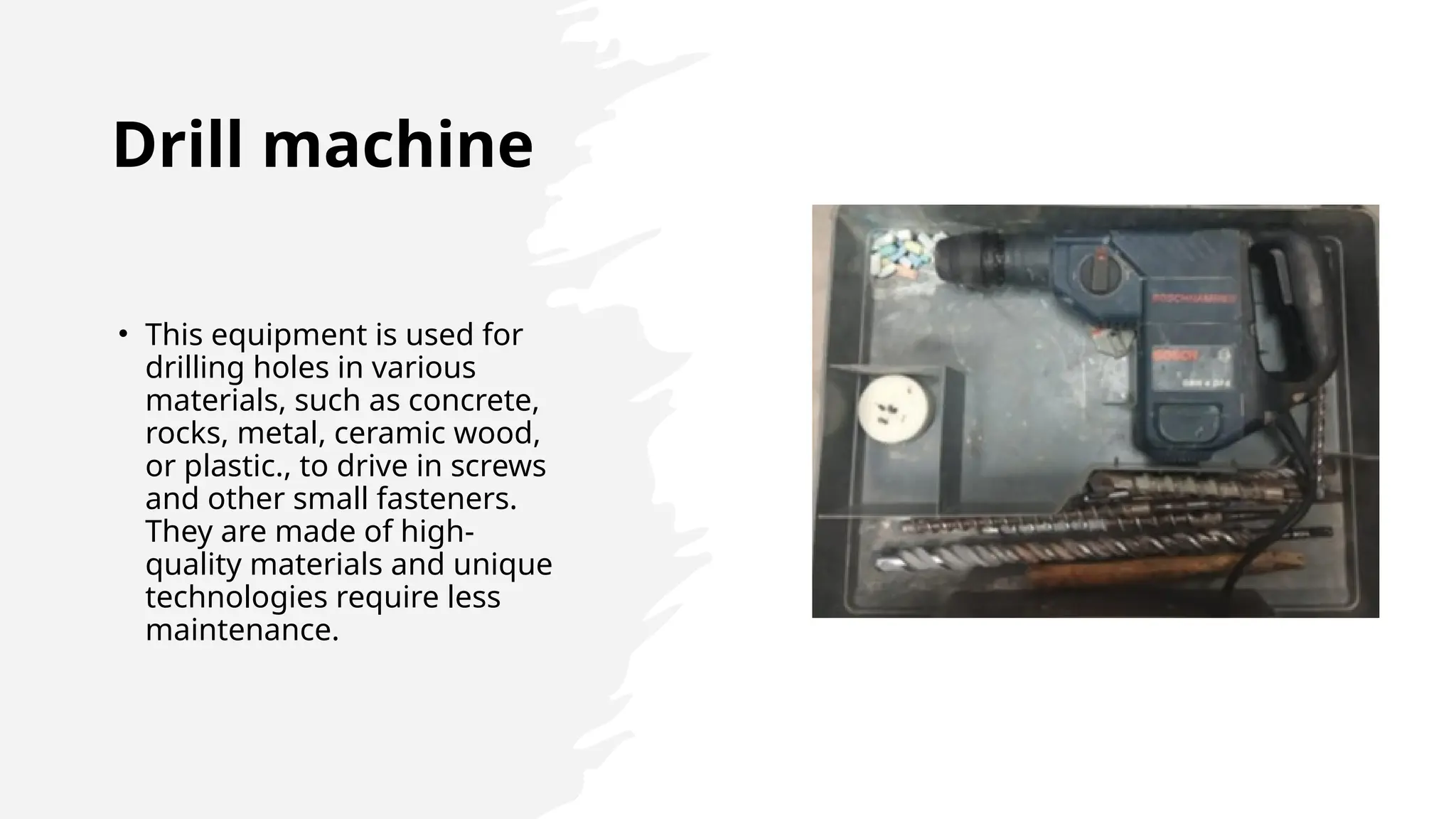 Drill machine
• This equipment is used for
drilling holes in various
materials, such as concrete,
rocks, metal, ceramic wood,
or plastic., to drive in screws
and other small fasteners.
They are made of high-
quality materials and unique
technologies require less
maintenance.
 