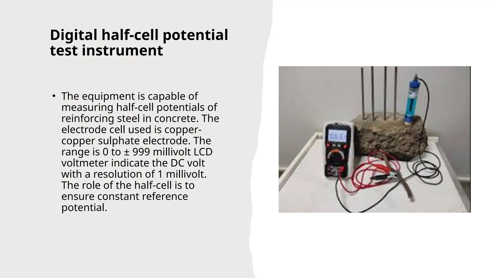 Digital half-cell potential
test instrument
• The equipment is capable of
measuring half-cell potentials of
reinforcing steel in concrete. The
electrode cell used is copper-
copper sulphate electrode. The
range is 0 to ± 999 millivolt LCD
voltmeter indicate the DC volt
with a resolution of 1 millivolt.
The role of the half-cell is to
ensure constant reference
potential.
 