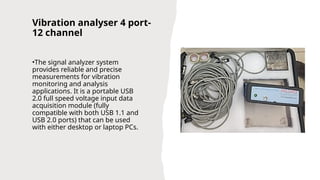 Vibration analyser 4 port-
12 channel
•The signal analyzer system
provides reliable and precise
measurements for vibration
monitoring and analysis
applications. It is a portable USB
2.0 full speed voltage input data
acquisition module (fully
compatible with both USB 1.1 and
USB 2.0 ports) that can be used
with either desktop or laptop PCs.
 