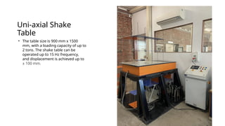 Uni-axial Shake
Table
• The table size is 900 mm x 1500
mm, with a loading capacity of up to
2 tons. The shake table can be
operated up to 15 Hz frequency,
and displacement is achieved up to
± 100 mm.
 