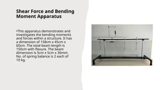 Shear Force and Bending
Moment Apparatus
•This apparatus demonstrates and
investigates the bending moments
and forces within a structure. It has
a dimension of 158cm x 45cm x
60cm. The total beam length is
150cm with flexure. The beam
dimension is 5cm x 5cm x 36mm.
No. of spring balance is 2 each of
10 kg.
 