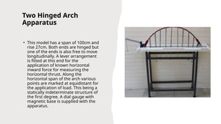 Two Hinged Arch
Apparatus
• This model has a span of 100cm and
rise 27cm. Both ends are hinged but
one of the ends is also free to move
longitudinally. A lever arrangement
is fitted at this end for the
application of known horizontal
inward force for measuring the
horizontal thrust. Along the
horizontal span of the arch various
points are marked at equidistant for
the application of load. This being a
statically indeterminate structure of
the first degree. A dial gauge with
magnetic base is supplied with the
apparatus.
 