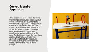 Curved Member
Apparatus
•This apparatus is used to determine
the strength of curved objects such as
circle, semicircle and quadrant of a
circle with straight arm. The apparatus
consists of a steel bar which is used to
make the different curved members
viz. circle, semicircle with a straight
arm, a quadrant of a circle and
quadrant of a circle with a straight
arm. The bottom ends of the members
are fixed to the base. Under the
application of load at free end, its
horizontal and vertical deflection is
measured with the help of a dial
gauge.
 