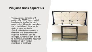 Pin Joint Truss Apparatus
• The apparatus consists of 4
panels of a PRATT truss model.
Load can be applied on each
panel point. All tension members
are provided with detachable
springs so as to obtain
appreciable deformation of a
member. The direction of the
diagonal members can be
changed. Apparatus can b used
to illustrate visually the nature of
forces set up in various
members of the truss.
 