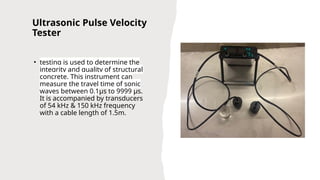 Ultrasonic Pulse Velocity
Tester
• testing is used to determine the
integrity and quality of structural
concrete. This instrument can
measure the travel time of sonic
waves between 0.1µs to 9999 µs.
It is accompanied by transducers
of 54 kHz & 150 kHz frequency
with a cable length of 1.5m.
 