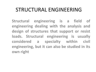 STRUCTURAL ENGINEERING
Structural engineering is a field of
engineering dealing with the analysis and
design of structures that support or resist
loads. Structural engineering is usually
considered a specialty within civil
engineering, but it can also be studied in its
own right
 