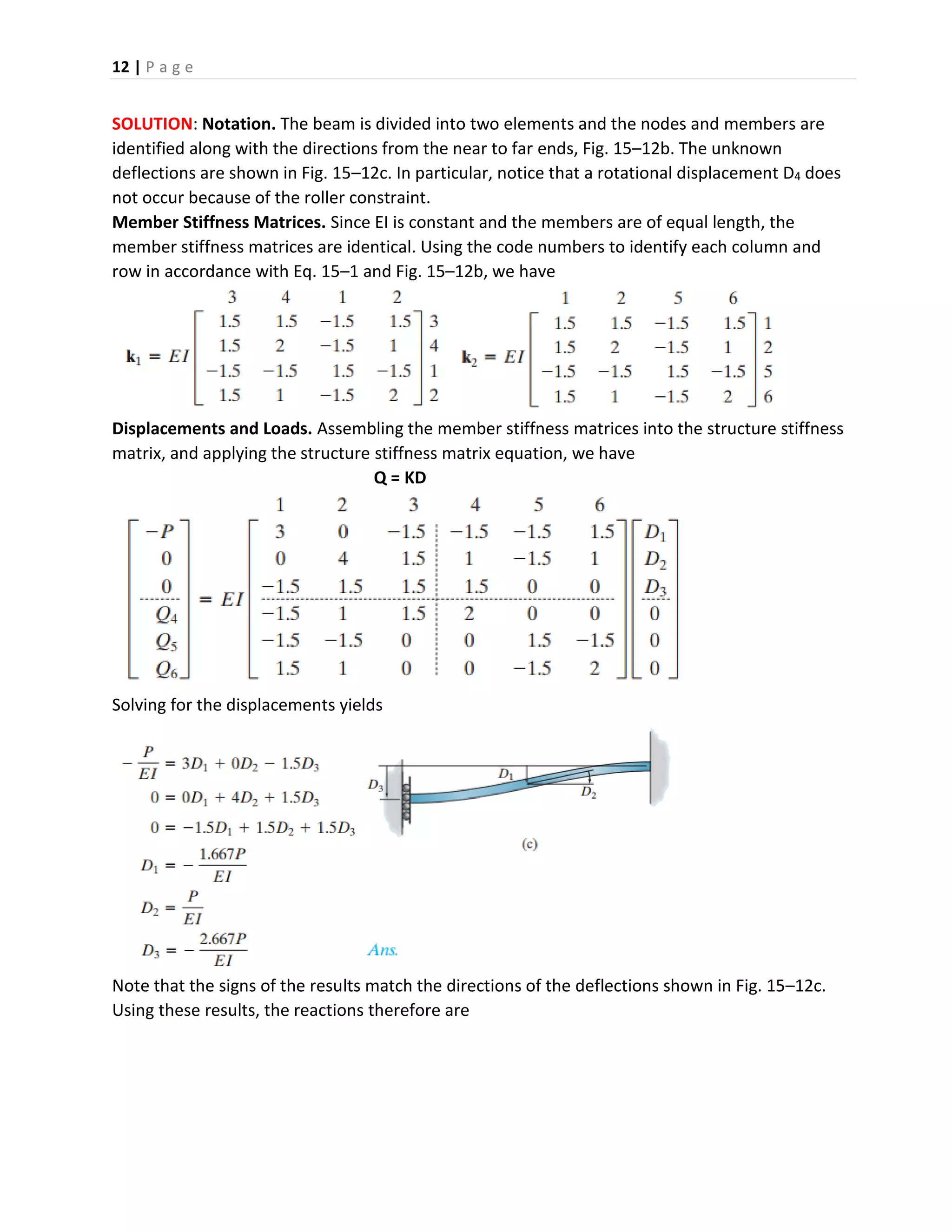 12 | P a g e
SOLUTION: Notation. The beam is divided into two elements and the nodes and members are
identified along with the directions from the near to far ends, Fig. 15–12b. The unknown
deflections are shown in Fig. 15–12c. In particular, notice that a rotational displacement D4 does
not occur because of the roller constraint.
Member Stiffness Matrices. Since EI is constant and the members are of equal length, the
member stiffness matrices are identical. Using the code numbers to identify each column and
row in accordance with Eq. 15–1 and Fig. 15–12b, we have
Displacements and Loads. Assembling the member stiffness matrices into the structure stiffness
matrix, and applying the structure stiffness matrix equation, we have
Q = KD
Solving for the displacements yields
Note that the signs of the results match the directions of the deflections shown in Fig. 15–12c.
Using these results, the reactions therefore are
 
