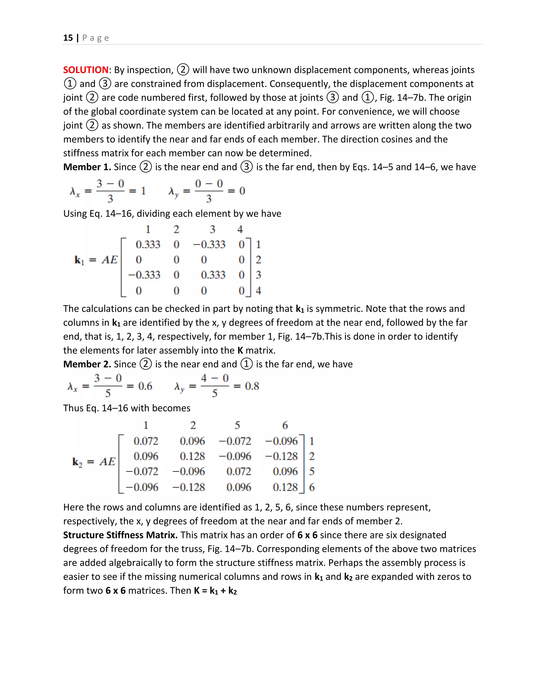 15 | P a g e
SOLUTION: By inspection, ② will have two unknown displacement components, whereas joints
① and ③ are constrained from displacement. Consequently, the displacement components at
joint ② are code numbered first, followed by those at joints ③ and ①, Fig. 14–7b. The origin
of the global coordinate system can be located at any point. For convenience, we will choose
joint ② as shown. The members are identified arbitrarily and arrows are written along the two
members to identify the near and far ends of each member. The direction cosines and the
stiffness matrix for each member can now be determined.
Member 1. Since ② is the near end and ③ is the far end, then by Eqs. 14–5 and 14–6, we have
Using Eq. 14–16, dividing each element by we have
The calculations can be checked in part by noting that k1 is symmetric. Note that the rows and
columns in k1 are identified by the x, y degrees of freedom at the near end, followed by the far
end, that is, 1, 2, 3, 4, respectively, for member 1, Fig. 14–7b.This is done in order to identify
the elements for later assembly into the K matrix.
Member 2. Since ② is the near end and ① is the far end, we have
Thus Eq. 14–16 with becomes
Here the rows and columns are identified as 1, 2, 5, 6, since these numbers represent,
respectively, the x, y degrees of freedom at the near and far ends of member 2.
Structure Stiffness Matrix. This matrix has an order of 6 x 6 since there are six designated
degrees of freedom for the truss, Fig. 14–7b. Corresponding elements of the above two matrices
are added algebraically to form the structure stiffness matrix. Perhaps the assembly process is
easier to see if the missing numerical columns and rows in k1 and k2 are expanded with zeros to
form two 6 x 6 matrices. Then K = k1 + k2
 