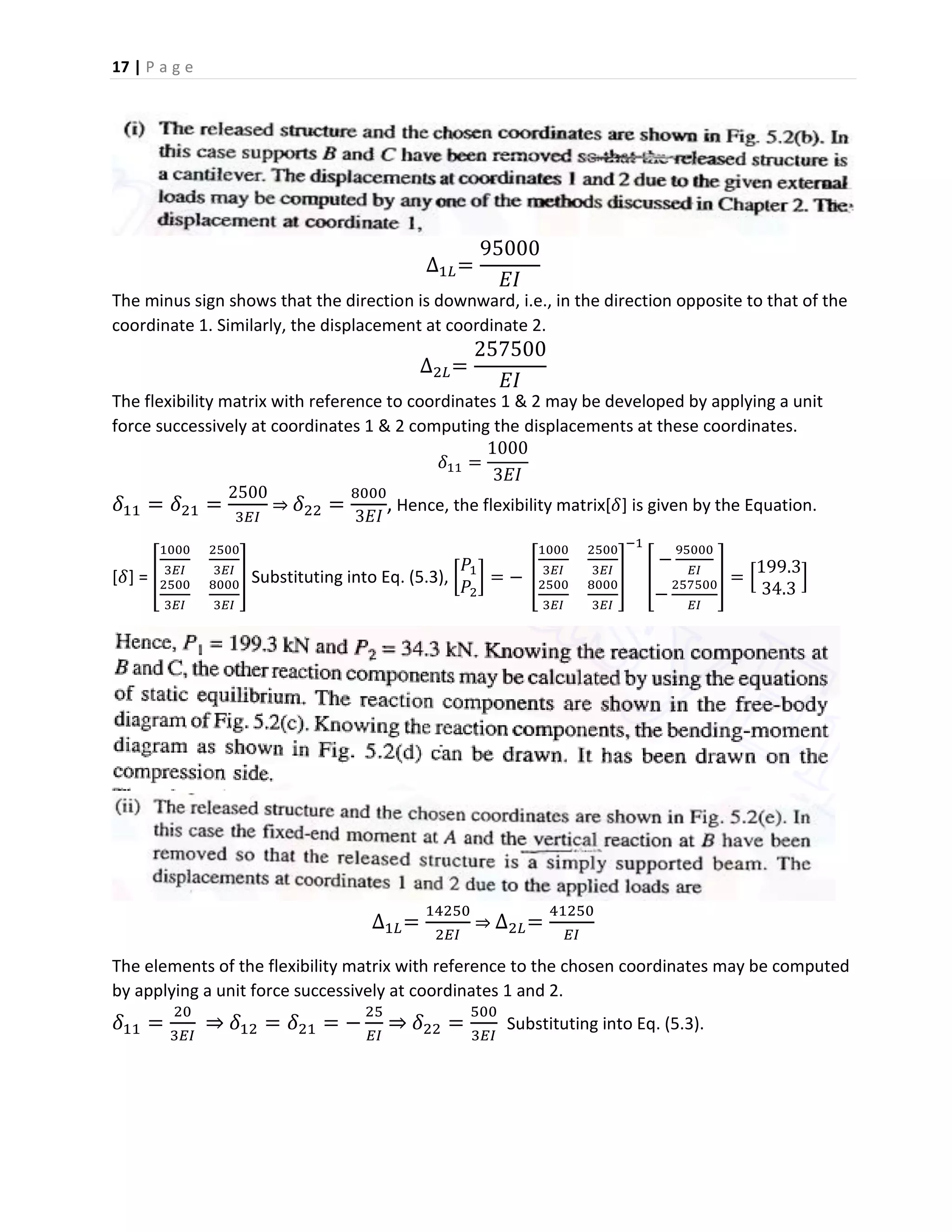 17 | P a g e
∆1𝐿=
95000
𝐸𝐼
The minus sign shows that the direction is downward, i.e., in the direction opposite to that of the
coordinate 1. Similarly, the displacement at coordinate 2.
∆2𝐿=
257500
𝐸𝐼
The flexibility matrix with reference to coordinates 1 & 2 may be developed by applying a unit
force successively at coordinates 1 & 2 computing the displacements at these coordinates.
𝛿11 =
1000
3𝐸𝐼
𝛿11 = 𝛿21 =
2500
3𝐸𝐼
⇒ 𝛿22 =
8000
3𝐸𝐼
, Hence, the flexibility matrix[𝛿] is given by the Equation.
[𝛿] = [
1000
3𝐸𝐼
2500
3𝐸𝐼
2500
3𝐸𝐼
8000
3𝐸𝐼
] Substituting into Eq. (5.3), [
𝑃1
𝑃2
] = − [
1000
3𝐸𝐼
2500
3𝐸𝐼
2500
3𝐸𝐼
8000
3𝐸𝐼
]
−1
[
−
95000
𝐸𝐼
−
257500
𝐸𝐼
] = [
199.3
34.3
]
∆1𝐿=
14250
2𝐸𝐼
⇒ ∆2𝐿=
41250
𝐸𝐼
The elements of the flexibility matrix with reference to the chosen coordinates may be computed
by applying a unit force successively at coordinates 1 and 2.
𝛿11 =
20
3𝐸𝐼
⇒ 𝛿12 = 𝛿21 = −
25
𝐸𝐼
⇒ 𝛿22 =
500
3𝐸𝐼
Substituting into Eq. (5.3).
 