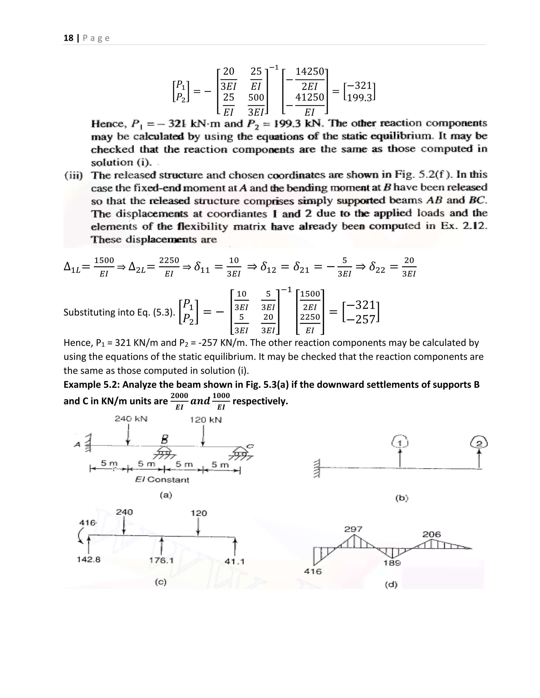 18 | P a g e
[
𝑃1
𝑃2
] = − [
20
3𝐸𝐼
25
𝐸𝐼
25
𝐸𝐼
500
3𝐸𝐼
]
−1
[
−
14250
2𝐸𝐼
−
41250
𝐸𝐼
] = [
−321
199.3
]
∆1𝐿=
1500
𝐸𝐼
⇒ ∆2𝐿=
2250
𝐸𝐼
⇒ 𝛿11 =
10
3𝐸𝐼
⇒ 𝛿12 = 𝛿21 = −
5
3𝐸𝐼
⇒ 𝛿22 =
20
3𝐸𝐼
Substituting into Eq. (5.3). [
𝑃1
𝑃2
] = − [
10
3𝐸𝐼
5
3𝐸𝐼
5
3𝐸𝐼
20
3𝐸𝐼
]
−1
[
1500
2𝐸𝐼
2250
𝐸𝐼
] = [
−321
−257
]
Hence, P1 = 321 KN/m and P2 = -257 KN/m. The other reaction components may be calculated by
using the equations of the static equilibrium. It may be checked that the reaction components are
the same as those computed in solution (i).
Example 5.2: Analyze the beam shown in Fig. 5.3(a) if the downward settlements of supports B
and C in KN/m units are
𝟐𝟎𝟎𝟎
𝑬𝑰
𝒂𝒏𝒅
𝟏𝟎𝟎𝟎
𝑬𝑰
respectively.
 