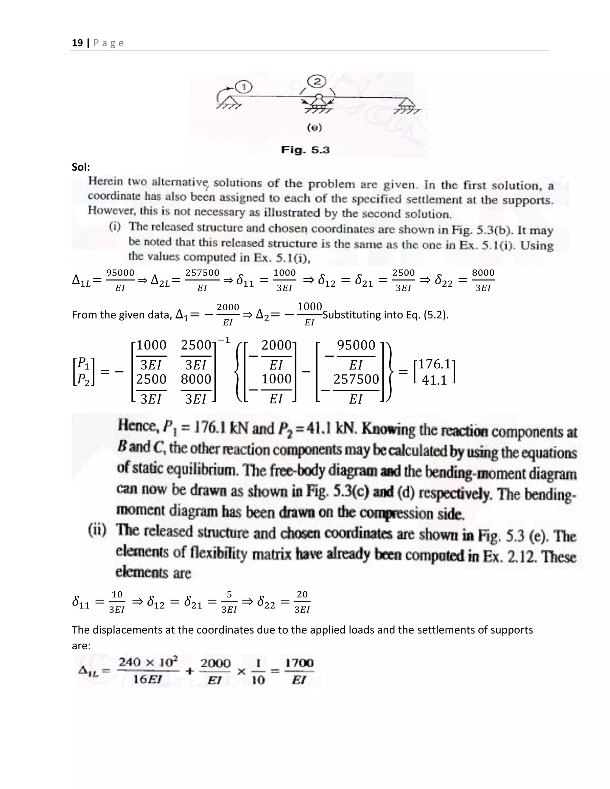 19 | P a g e
Sol:
∆1𝐿=
95000
𝐸𝐼
⇒ ∆2𝐿=
257500
𝐸𝐼
⇒ 𝛿11 =
1000
3𝐸𝐼
⇒ 𝛿12 = 𝛿21 =
2500
3𝐸𝐼
⇒ 𝛿22 =
8000
3𝐸𝐼
From the given data, ∆1= −
2000
𝐸𝐼
⇒ ∆2= −
1000
𝐸𝐼
Substituting into Eq. (5.2).
[
𝑃1
𝑃2
] = − [
1000
3𝐸𝐼
2500
3𝐸𝐼
2500
3𝐸𝐼
8000
3𝐸𝐼
]
−1
{[
−
2000
𝐸𝐼
−
1000
𝐸𝐼
] − [
−
95000
𝐸𝐼
−
257500
𝐸𝐼
]} = [
176.1
41.1
]
𝛿11 =
10
3𝐸𝐼
⇒ 𝛿12 = 𝛿21 =
5
3𝐸𝐼
⇒ 𝛿22 =
20
3𝐸𝐼
The displacements at the coordinates due to the applied loads and the settlements of supports
are:
 