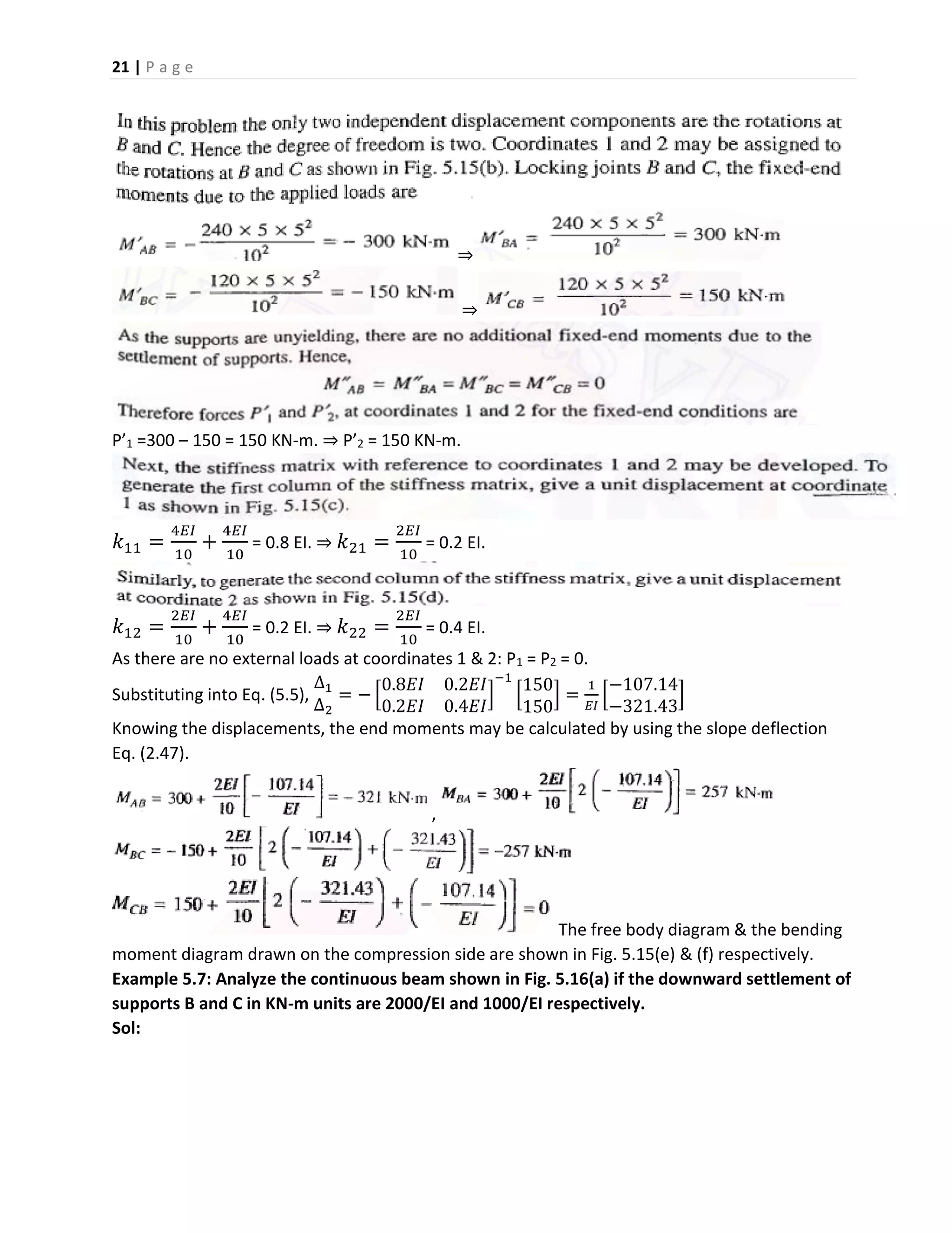 21 | P a g e
⇒
⇒
P’1 =300 – 150 = 150 KN-m. ⇒ P’2 = 150 KN-m.
𝑘11 =
4𝐸𝐼
10
+
4𝐸𝐼
10
= 0.8 EI. ⇒ 𝑘21 =
2𝐸𝐼
10
= 0.2 EI.
𝑘12 =
2𝐸𝐼
10
+
4𝐸𝐼
10
= 0.2 EI. ⇒ 𝑘22 =
2𝐸𝐼
10
= 0.4 EI.
As there are no external loads at coordinates 1 & 2: P1 = P2 = 0.
Substituting into Eq. (5.5),
∆1
∆2
= − [
0.8𝐸𝐼 0.2𝐸𝐼
0.2𝐸𝐼 0.4𝐸𝐼
]
−1
[
150
150
] =
1
𝐸𝐼
[
−107.14
−321.43
]
Knowing the displacements, the end moments may be calculated by using the slope deflection
Eq. (2.47).
,
The free body diagram & the bending
moment diagram drawn on the compression side are shown in Fig. 5.15(e) & (f) respectively.
Example 5.7: Analyze the continuous beam shown in Fig. 5.16(a) if the downward settlement of
supports B and C in KN-m units are 2000/EI and 1000/EI respectively.
Sol:
 
