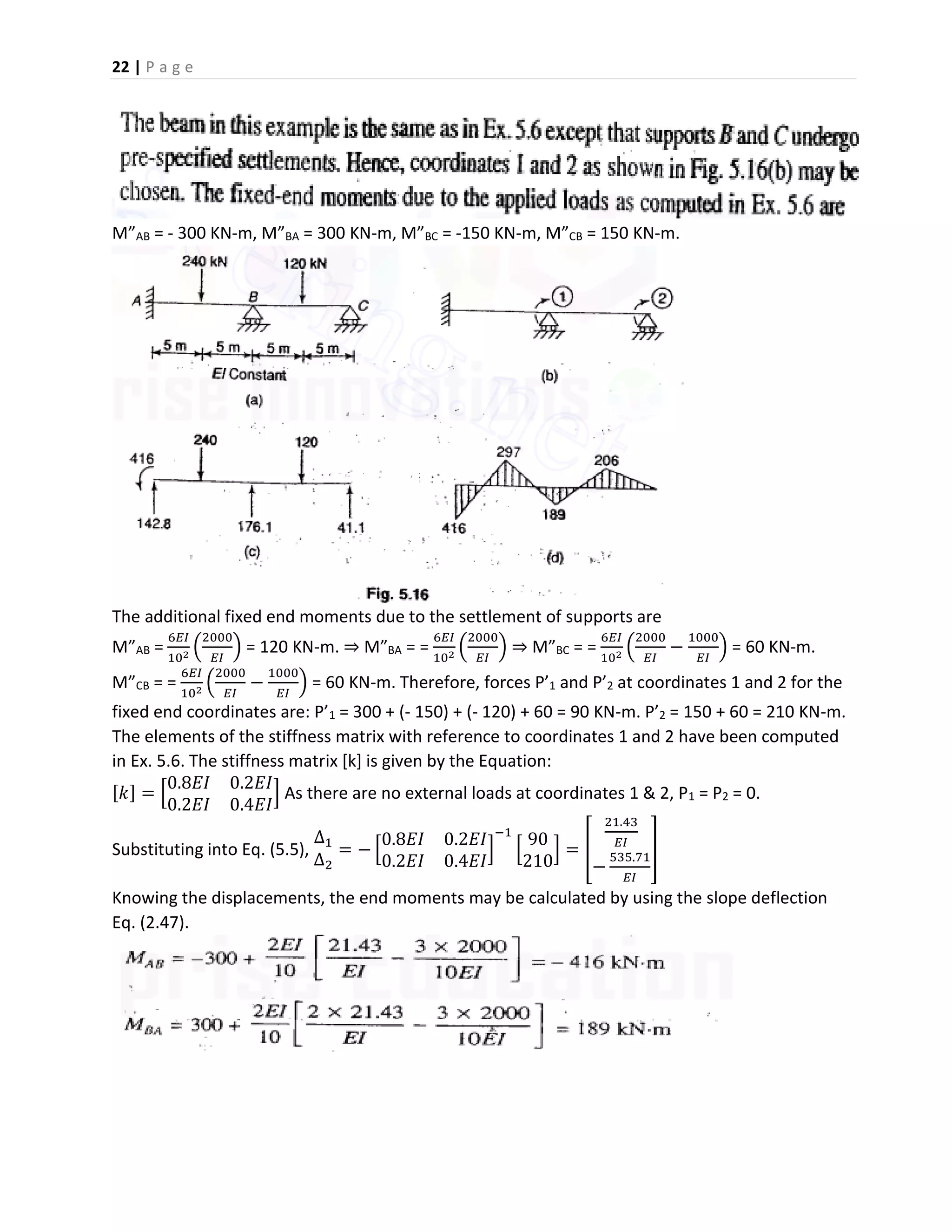 22 | P a g e
M”AB = - 300 KN-m, M”BA = 300 KN-m, M”BC = -150 KN-m, M”CB = 150 KN-m.
The additional fixed end moments due to the settlement of supports are
M”AB =
6𝐸𝐼
102 (
2000
𝐸𝐼
) = 120 KN-m. ⇒ M”BA = =
6𝐸𝐼
102 (
2000
𝐸𝐼
) ⇒ M”BC = =
6𝐸𝐼
102 (
2000
𝐸𝐼
−
1000
𝐸𝐼
) = 60 KN-m.
M”CB = =
6𝐸𝐼
102 (
2000
𝐸𝐼
−
1000
𝐸𝐼
) = 60 KN-m. Therefore, forces P’1 and P’2 at coordinates 1 and 2 for the
fixed end coordinates are: P’1 = 300 + (- 150) + (- 120) + 60 = 90 KN-m. P’2 = 150 + 60 = 210 KN-m.
The elements of the stiffness matrix with reference to coordinates 1 and 2 have been computed
in Ex. 5.6. The stiffness matrix [k] is given by the Equation:
[𝑘] = [
0.8𝐸𝐼 0.2𝐸𝐼
0.2𝐸𝐼 0.4𝐸𝐼
] As there are no external loads at coordinates 1 & 2, P1 = P2 = 0.
Substituting into Eq. (5.5),
∆1
∆2
= − [
0.8𝐸𝐼 0.2𝐸𝐼
0.2𝐸𝐼 0.4𝐸𝐼
]
−1
[
90
210
] = [
21.43
𝐸𝐼
−
535.71
𝐸𝐼
]
Knowing the displacements, the end moments may be calculated by using the slope deflection
Eq. (2.47).
 