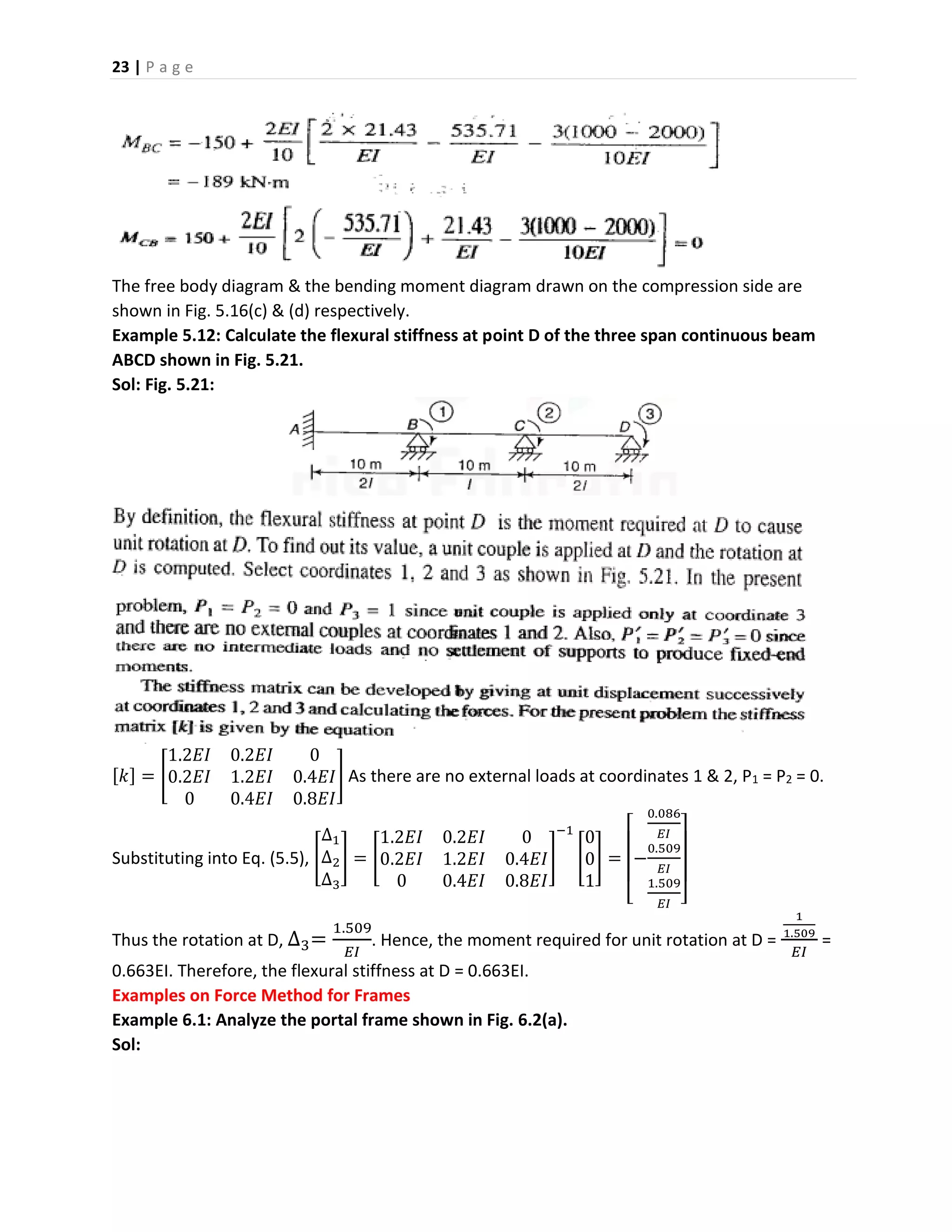 23 | P a g e
The free body diagram & the bending moment diagram drawn on the compression side are
shown in Fig. 5.16(c) & (d) respectively.
Example 5.12: Calculate the flexural stiffness at point D of the three span continuous beam
ABCD shown in Fig. 5.21.
Sol: Fig. 5.21:
[𝑘] = [
1.2𝐸𝐼 0.2𝐸𝐼 0
0.2𝐸𝐼 1.2𝐸𝐼 0.4𝐸𝐼
0 0.4𝐸𝐼 0.8𝐸𝐼
] As there are no external loads at coordinates 1 & 2, P1 = P2 = 0.
Substituting into Eq. (5.5), [
∆1
∆2
∆3
] = [
1.2𝐸𝐼 0.2𝐸𝐼 0
0.2𝐸𝐼 1.2𝐸𝐼 0.4𝐸𝐼
0 0.4𝐸𝐼 0.8𝐸𝐼
]
−1
[
0
0
1
] =
[
−
0.086
𝐸𝐼
0.509
𝐸𝐼
1.509
𝐸𝐼 ]
Thus the rotation at D, ∆3=
1.509
𝐸𝐼
. Hence, the moment required for unit rotation at D =
1
1.509
𝐸𝐼
=
0.663EI. Therefore, the flexural stiffness at D = 0.663EI.
Examples on Force Method for Frames
Example 6.1: Analyze the portal frame shown in Fig. 6.2(a).
Sol:
 
