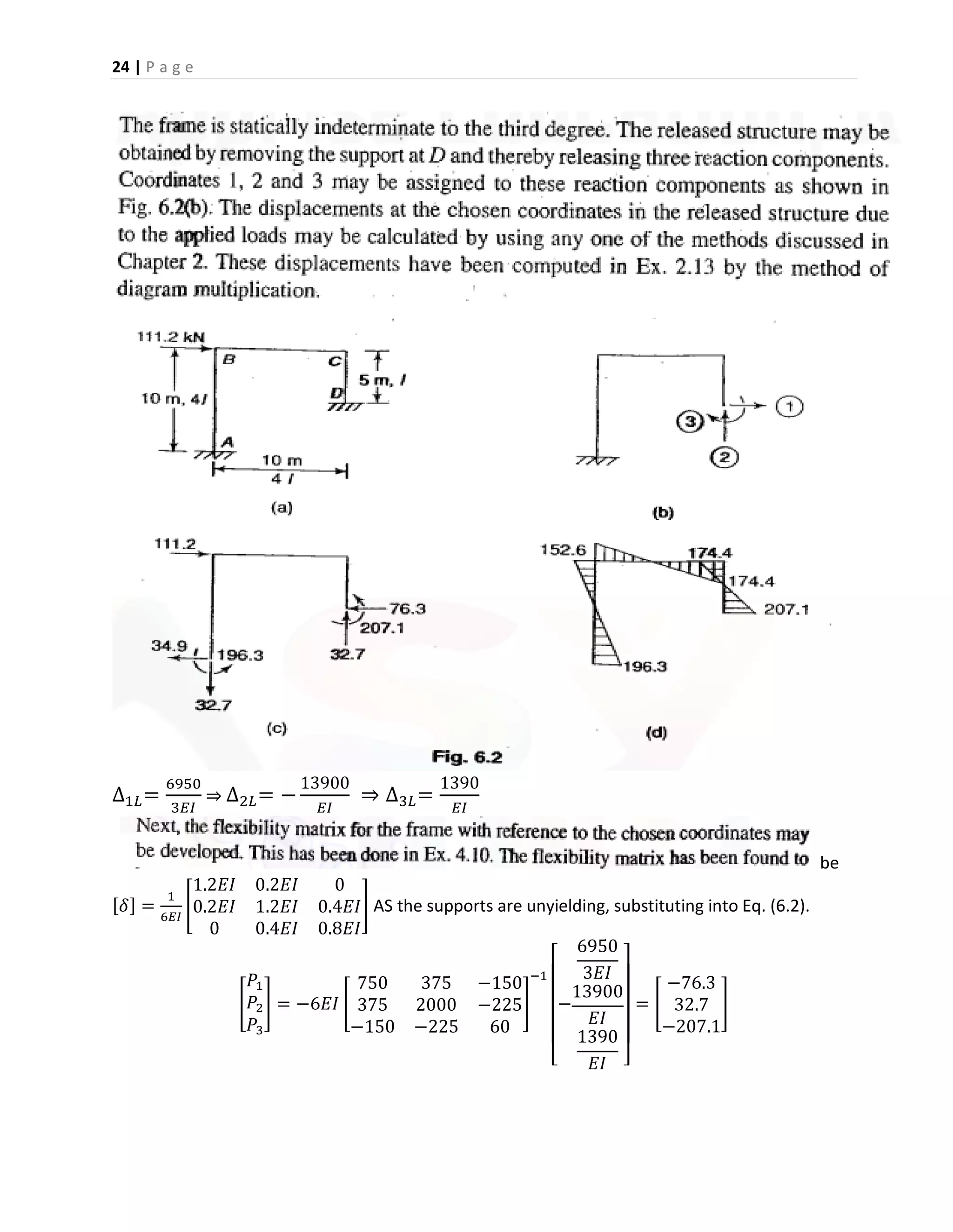 24 | P a g e
∆1𝐿=
6950
3𝐸𝐼
⇒ ∆2𝐿= −
13900
𝐸𝐼
⇒ ∆3𝐿=
1390
𝐸𝐼
be
[𝛿] =
1
6𝐸𝐼
[
1.2𝐸𝐼 0.2𝐸𝐼 0
0.2𝐸𝐼 1.2𝐸𝐼 0.4𝐸𝐼
0 0.4𝐸𝐼 0.8𝐸𝐼
] AS the supports are unyielding, substituting into Eq. (6.2).
[
𝑃1
𝑃2
𝑃3
] = −6𝐸𝐼 [
750 375 −150
375 2000 −225
−150 −225 60
]
−1
[
−
6950
3𝐸𝐼
13900
𝐸𝐼
1390
𝐸𝐼 ]
= [
−76.3
32.7
−207.1
]
 