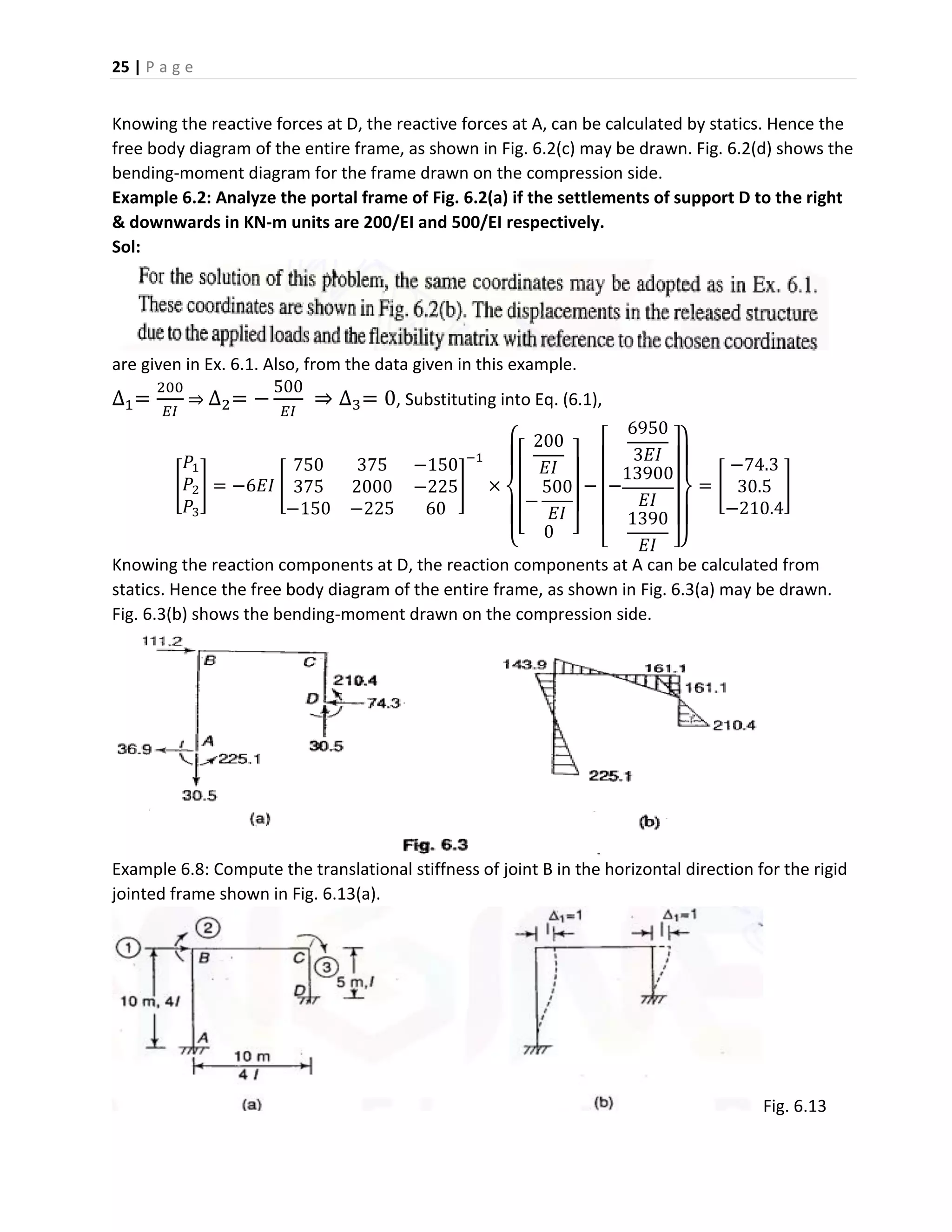 25 | P a g e
Knowing the reactive forces at D, the reactive forces at A, can be calculated by statics. Hence the
free body diagram of the entire frame, as shown in Fig. 6.2(c) may be drawn. Fig. 6.2(d) shows the
bending-moment diagram for the frame drawn on the compression side.
Example 6.2: Analyze the portal frame of Fig. 6.2(a) if the settlements of support D to the right
& downwards in KN-m units are 200/EI and 500/EI respectively.
Sol:
are given in Ex. 6.1. Also, from the data given in this example.
∆1=
200
𝐸𝐼
⇒ ∆2= −
500
𝐸𝐼
⇒ ∆3= 0, Substituting into Eq. (6.1),
[
𝑃1
𝑃2
𝑃3
] = −6𝐸𝐼 [
750 375 −150
375 2000 −225
−150 −225 60
]
−1
×
{
[
200
𝐸𝐼
−
500
𝐸𝐼
0 ]
−
[
−
6950
3𝐸𝐼
13900
𝐸𝐼
1390
𝐸𝐼 ]}
= [
−74.3
30.5
−210.4
]
Knowing the reaction components at D, the reaction components at A can be calculated from
statics. Hence the free body diagram of the entire frame, as shown in Fig. 6.3(a) may be drawn.
Fig. 6.3(b) shows the bending-moment drawn on the compression side.
Example 6.8: Compute the translational stiffness of joint B in the horizontal direction for the rigid
jointed frame shown in Fig. 6.13(a).
Fig. 6.13
 
