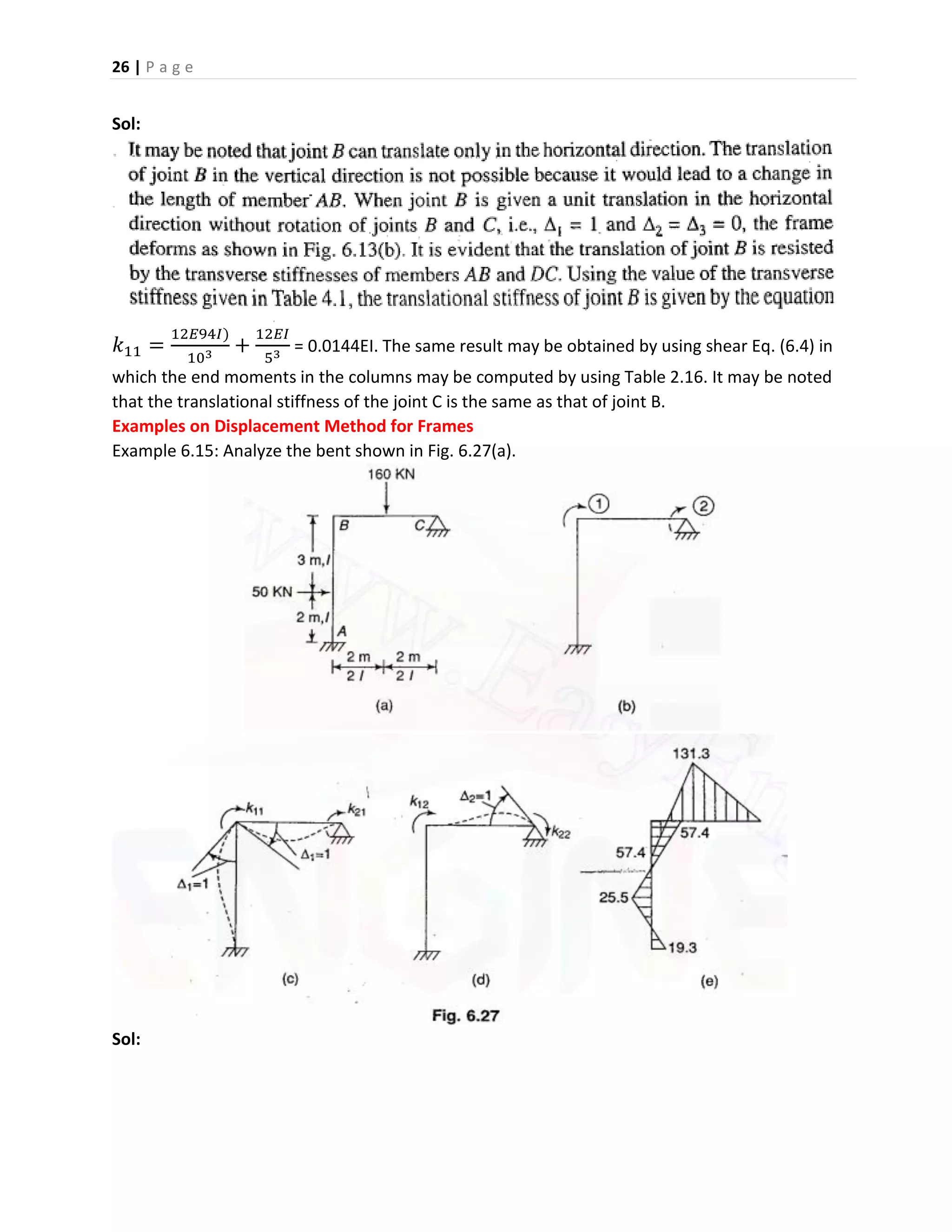 26 | P a g e
Sol:
𝑘11 =
12𝐸94𝐼)
103
+
12𝐸𝐼
53
= 0.0144EI. The same result may be obtained by using shear Eq. (6.4) in
which the end moments in the columns may be computed by using Table 2.16. It may be noted
that the translational stiffness of the joint C is the same as that of joint B.
Examples on Displacement Method for Frames
Example 6.15: Analyze the bent shown in Fig. 6.27(a).
Sol:
 