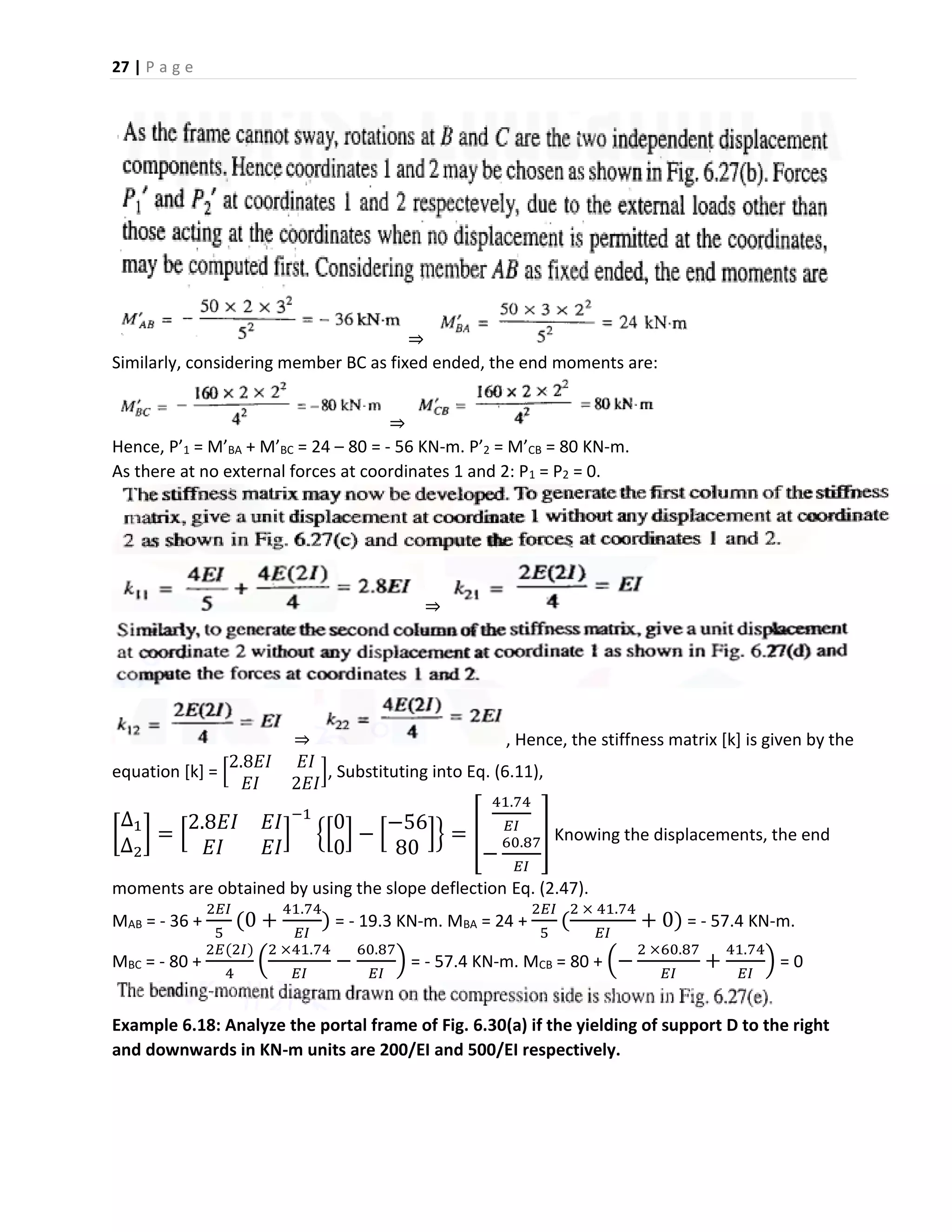 27 | P a g e
⇒
Similarly, considering member BC as fixed ended, the end moments are:
⇒
Hence, P’1 = M’BA + M’BC = 24 – 80 = - 56 KN-m. P’2 = M’CB = 80 KN-m.
As there at no external forces at coordinates 1 and 2: P1 = P2 = 0.
⇒
⇒ , Hence, the stiffness matrix [k] is given by the
equation [k] = [
2.8𝐸𝐼 𝐸𝐼
𝐸𝐼 2𝐸𝐼
], Substituting into Eq. (6.11),
[
∆1
∆2
] = [
2.8𝐸𝐼 𝐸𝐼
𝐸𝐼 𝐸𝐼
]
−1
{[
0
0
] − [
−56
80
]} = [
41.74
𝐸𝐼
−
60.87
𝐸𝐼
] Knowing the displacements, the end
moments are obtained by using the slope deflection Eq. (2.47).
MAB = - 36 +
2𝐸𝐼
5
(0 +
41.74
𝐸𝐼
) = - 19.3 KN-m. MBA = 24 +
2𝐸𝐼
5
(
2 × 41.74
𝐸𝐼
+ 0) = - 57.4 KN-m.
MBC = - 80 +
2𝐸(2𝐼)
4
(
2 ×41.74
𝐸𝐼
−
60.87
𝐸𝐼
) = - 57.4 KN-m. MCB = 80 + (−
2 ×60.87
𝐸𝐼
+
41.74
𝐸𝐼
) = 0
Example 6.18: Analyze the portal frame of Fig. 6.30(a) if the yielding of support D to the right
and downwards in KN-m units are 200/EI and 500/EI respectively.
 