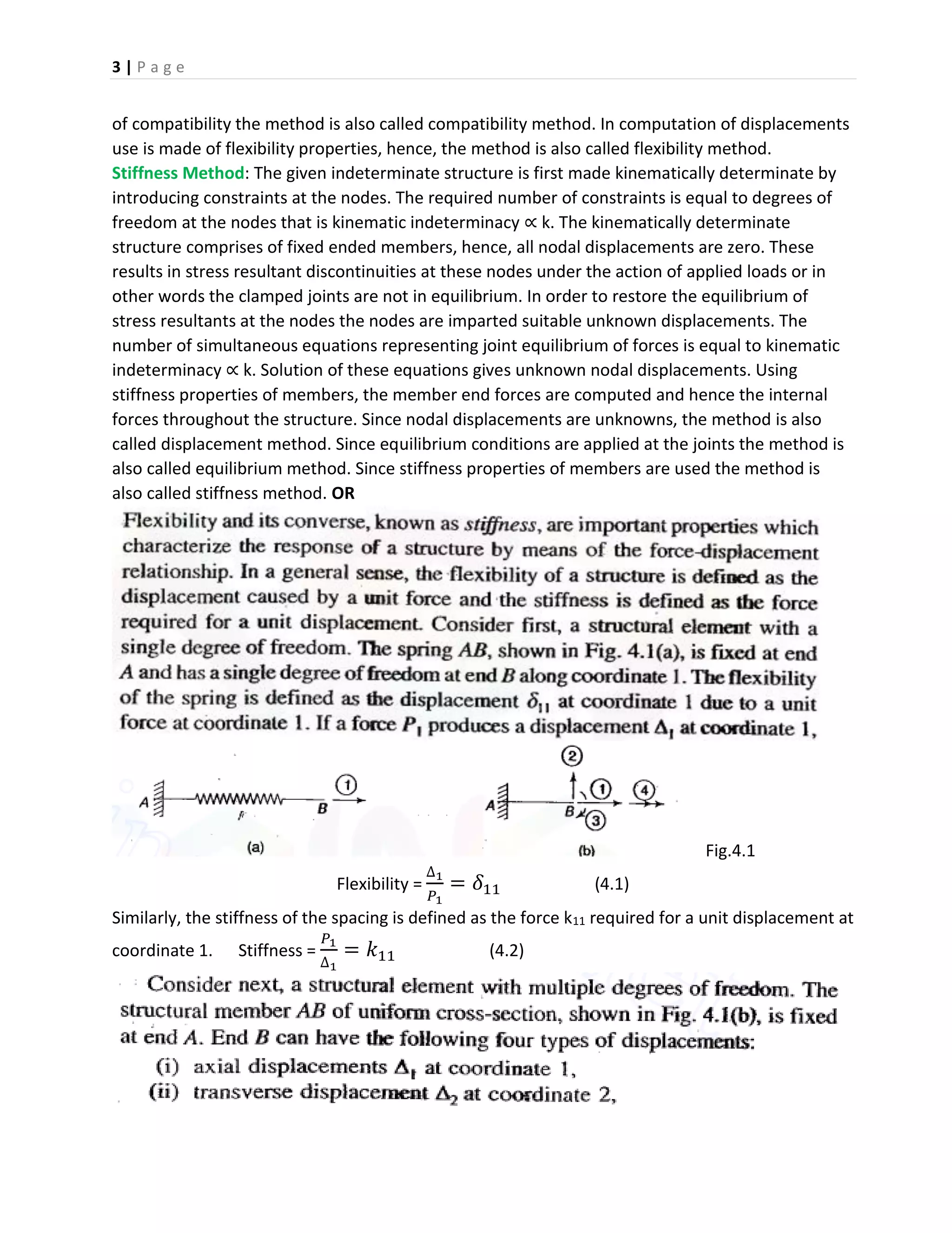3 | P a g e
of compatibility the method is also called compatibility method. In computation of displacements
use is made of flexibility properties, hence, the method is also called flexibility method.
Stiffness Method: The given indeterminate structure is first made kinematically determinate by
introducing constraints at the nodes. The required number of constraints is equal to degrees of
freedom at the nodes that is kinematic indeterminacy ∝ k. The kinematically determinate
structure comprises of fixed ended members, hence, all nodal displacements are zero. These
results in stress resultant discontinuities at these nodes under the action of applied loads or in
other words the clamped joints are not in equilibrium. In order to restore the equilibrium of
stress resultants at the nodes the nodes are imparted suitable unknown displacements. The
number of simultaneous equations representing joint equilibrium of forces is equal to kinematic
indeterminacy ∝ k. Solution of these equations gives unknown nodal displacements. Using
stiffness properties of members, the member end forces are computed and hence the internal
forces throughout the structure. Since nodal displacements are unknowns, the method is also
called displacement method. Since equilibrium conditions are applied at the joints the method is
also called equilibrium method. Since stiffness properties of members are used the method is
also called stiffness method. OR
Fig.4.1
Flexibility =
∆1
𝑃1
= 𝛿11 (4.1)
Similarly, the stiffness of the spacing is defined as the force k11 required for a unit displacement at
coordinate 1. Stiffness =
𝑃1
∆1
= 𝑘11 (4.2)
 