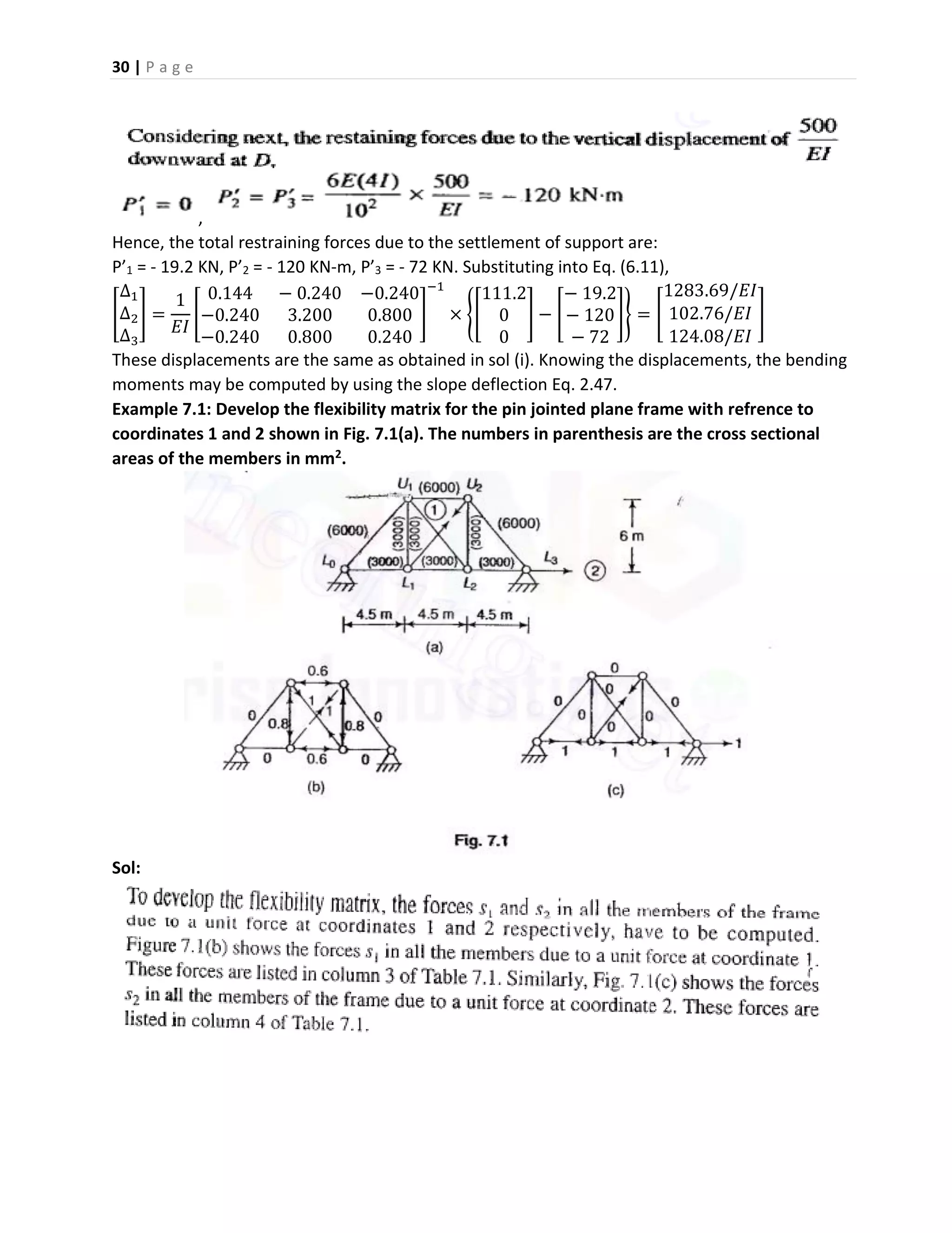 30 | P a g e
,
Hence, the total restraining forces due to the settlement of support are:
P’1 = - 19.2 KN, P’2 = - 120 KN-m, P’3 = - 72 KN. Substituting into Eq. (6.11),
[
∆1
∆2
∆3
] =
1
𝐸𝐼
[
0.144 − 0.240 −0.240
−0.240 3.200 0.800
−0.240 0.800 0.240
]
−1
× {[
111.2
0
0
] − [
− 19.2
− 120
− 72
]} = [
1283.69/𝐸𝐼
102.76/𝐸𝐼
124.08/𝐸𝐼
]
These displacements are the same as obtained in sol (i). Knowing the displacements, the bending
moments may be computed by using the slope deflection Eq. 2.47.
Example 7.1: Develop the flexibility matrix for the pin jointed plane frame with refrence to
coordinates 1 and 2 shown in Fig. 7.1(a). The numbers in parenthesis are the cross sectional
areas of the members in mm2.
Sol:
 