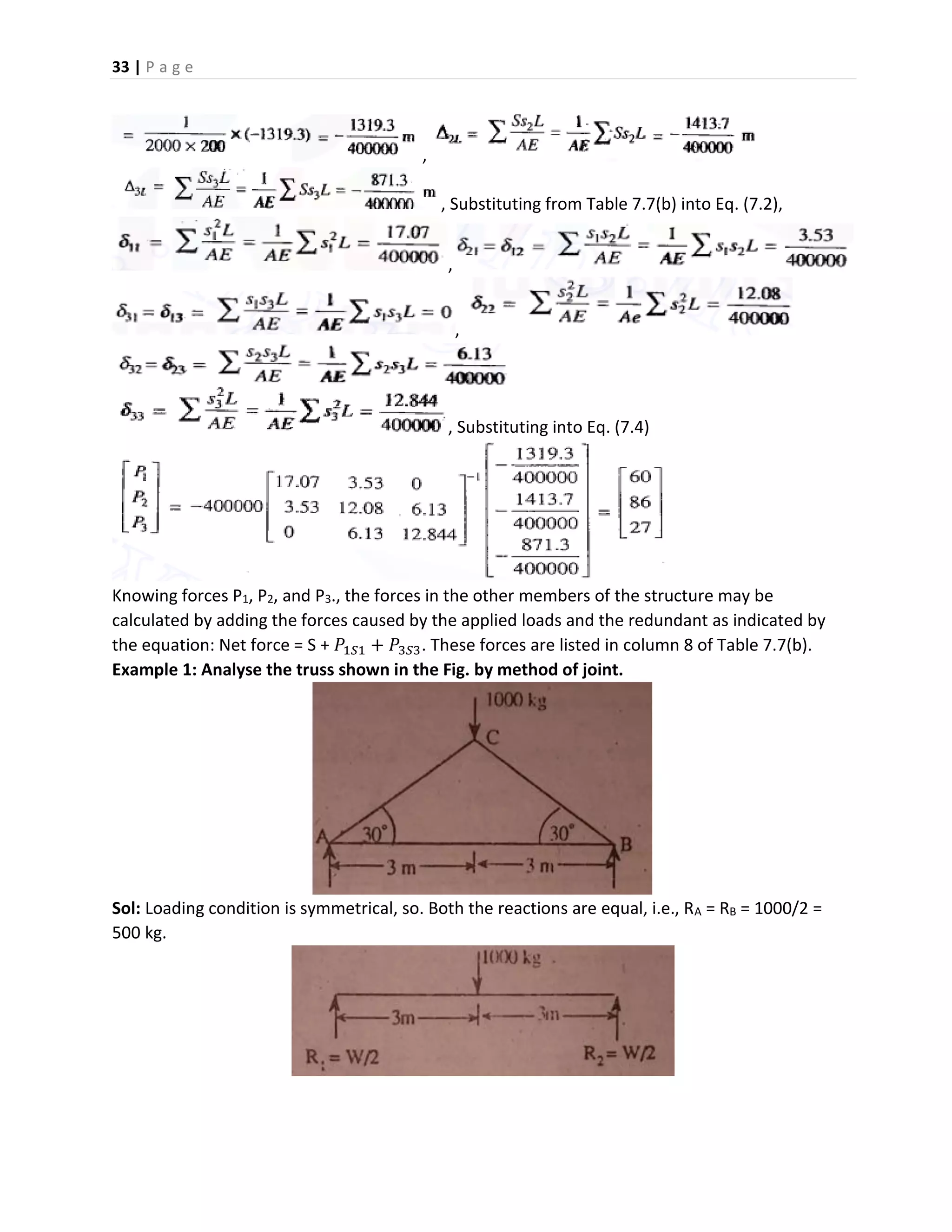 33 | P a g e
,
, Substituting from Table 7.7(b) into Eq. (7.2),
,
,
, Substituting into Eq. (7.4)
Knowing forces P1, P2, and P3., the forces in the other members of the structure may be
calculated by adding the forces caused by the applied loads and the redundant as indicated by
the equation: Net force = S + 𝑃1𝑆1 + 𝑃3𝑆3. These forces are listed in column 8 of Table 7.7(b).
Example 1: Analyse the truss shown in the Fig. by method of joint.
Sol: Loading condition is symmetrical, so. Both the reactions are equal, i.e., RA = RB = 1000/2 =
500 kg.
 