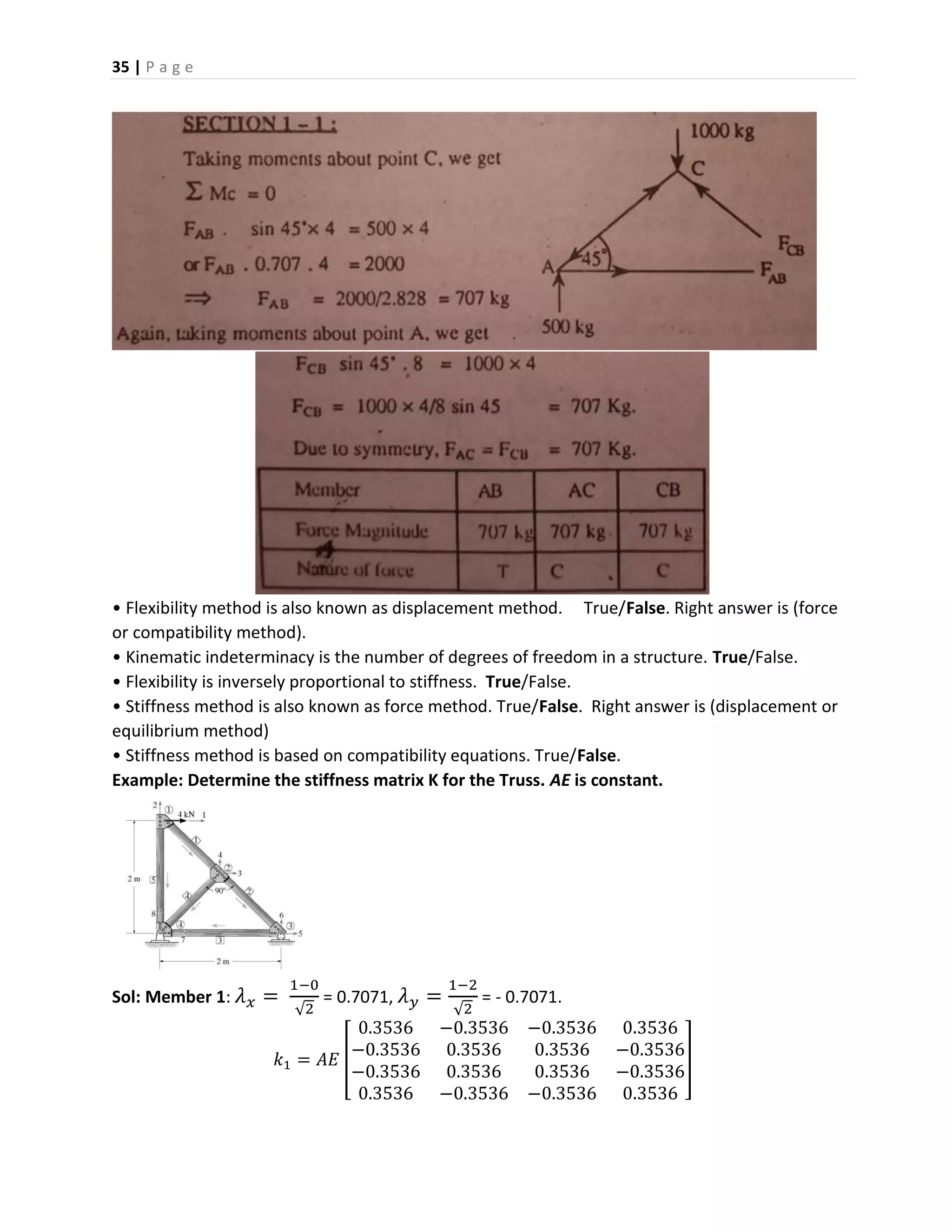 35 | P a g e
• Flexibility method is also known as displacement method. True/False. Right answer is (force
or compatibility method).
• Kinematic indeterminacy is the number of degrees of freedom in a structure. True/False.
• Flexibility is inversely proportional to stiffness. True/False.
• Stiffness method is also known as force method. True/False. Right answer is (displacement or
equilibrium method)
• Stiffness method is based on compatibility equations. True/False.
Example: Determine the stiffness matrix K for the Truss. AE is constant.
Sol: Member 1: 𝜆 𝑥 =
1−0
√2
= 0.7071, 𝜆 𝑦 =
1−2
√2
= - 0.7071.
𝑘1 = 𝐴𝐸 [
0.3536 −0.3536 −0.3536 0.3536
−0.3536 0.3536 0.3536 −0.3536
−0.3536 0.3536 0.3536 −0.3536
0.3536 −0.3536 −0.3536 0.3536
]
 