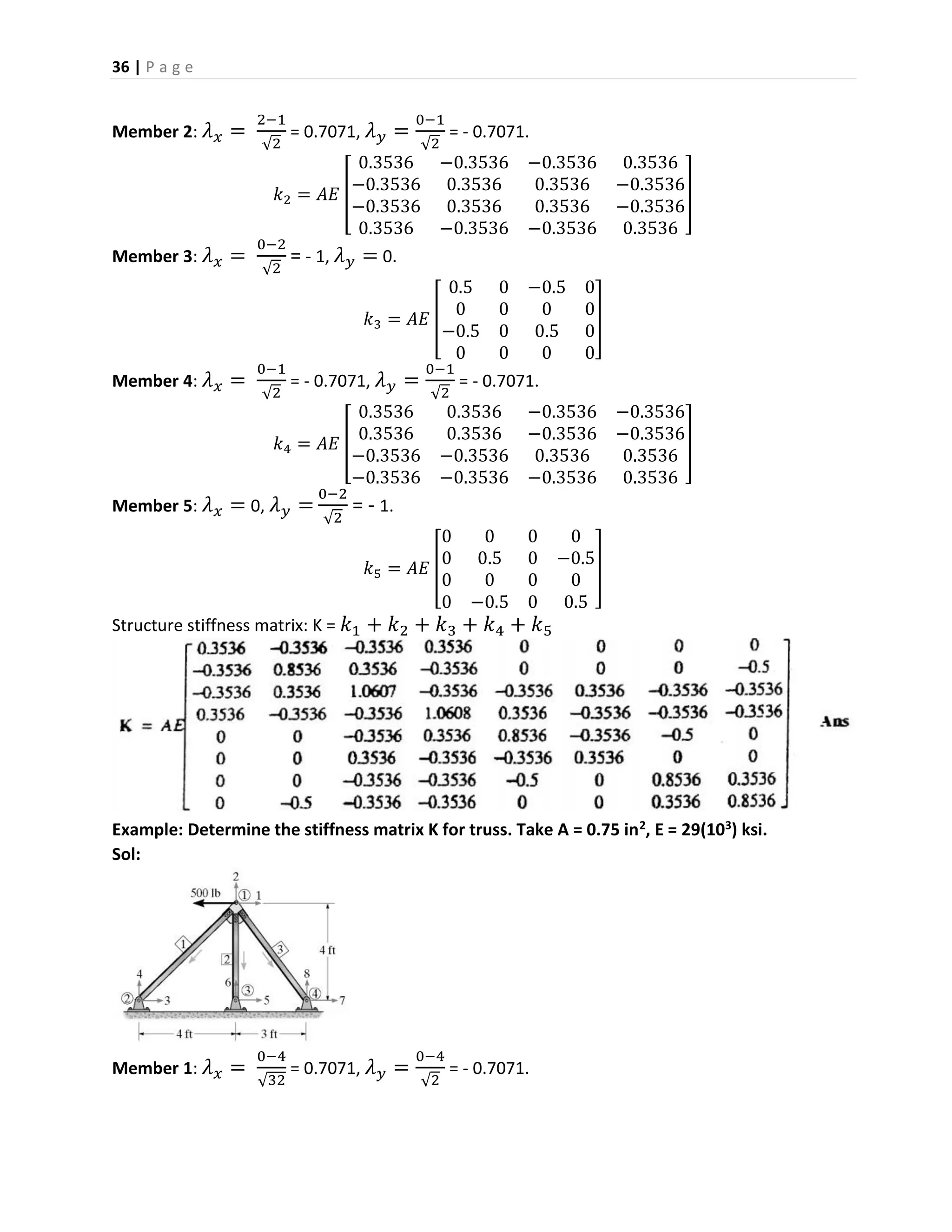 36 | P a g e
Member 2: 𝜆 𝑥 =
2−1
√2
= 0.7071, 𝜆 𝑦 =
0−1
√2
= - 0.7071.
𝑘2 = 𝐴𝐸 [
0.3536 −0.3536 −0.3536 0.3536
−0.3536 0.3536 0.3536 −0.3536
−0.3536 0.3536 0.3536 −0.3536
0.3536 −0.3536 −0.3536 0.3536
]
Member 3: 𝜆 𝑥 =
0−2
√2
= - 1, 𝜆 𝑦 = 0.
𝑘3 = 𝐴𝐸 [
0.5 0 −0.5 0
0 0 0 0
−0.5 0 0.5 0
0 0 0 0
]
Member 4: 𝜆 𝑥 =
0−1
√2
= - 0.7071, 𝜆 𝑦 =
0−1
√2
= - 0.7071.
𝑘4 = 𝐴𝐸 [
0.3536 0.3536 −0.3536 −0.3536
0.3536 0.3536 −0.3536 −0.3536
−0.3536 −0.3536 0.3536 0.3536
−0.3536 −0.3536 −0.3536 0.3536
]
Member 5: 𝜆 𝑥 = 0, 𝜆 𝑦 =
0−2
√2
= - 1.
𝑘5 = 𝐴𝐸 [
0 0 0 0
0 0.5 0 −0.5
0 0 0 0
0 −0.5 0 0.5
]
Structure stiffness matrix: K = 𝑘1 + 𝑘2 + 𝑘3 + 𝑘4 + 𝑘5
Example: Determine the stiffness matrix K for truss. Take A = 0.75 in2, E = 29(103) ksi.
Sol:
Member 1: 𝜆 𝑥 =
0−4
√32
= 0.7071, 𝜆 𝑦 =
0−4
√2
= - 0.7071.
 