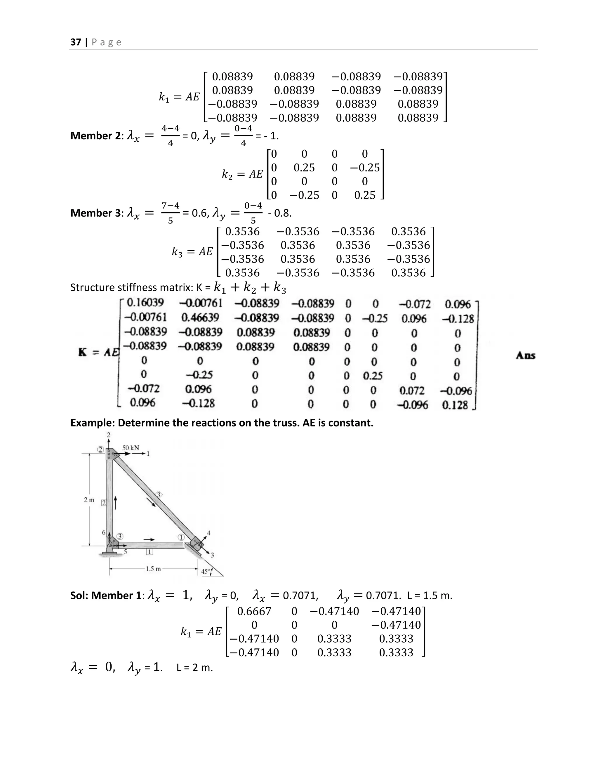 37 | P a g e
𝑘1 = 𝐴𝐸 [
0.08839 0.08839 −0.08839 −0.08839
0.08839 0.08839 −0.08839 −0.08839
−0.08839 −0.08839 0.08839 0.08839
−0.08839 −0.08839 0.08839 0.08839
]
Member 2: 𝜆 𝑥 =
4−4
4
= 0, 𝜆 𝑦 =
0−4
4
= - 1.
𝑘2 = 𝐴𝐸 [
0 0 0 0
0 0.25 0 −0.25
0 0 0 0
0 −0.25 0 0.25
]
Member 3: 𝜆 𝑥 =
7−4
5
= 0.6, 𝜆 𝑦 =
0−4
5
- 0.8.
𝑘3 = 𝐴𝐸 [
0.3536 −0.3536 −0.3536 0.3536
−0.3536 0.3536 0.3536 −0.3536
−0.3536 0.3536 0.3536 −0.3536
0.3536 −0.3536 −0.3536 0.3536
]
Structure stiffness matrix: K = 𝑘1 + 𝑘2 + 𝑘3
Example: Determine the reactions on the truss. AE is constant.
Sol: Member 1: 𝜆 𝑥 = 1, 𝜆 𝑦 = 0, 𝜆 𝑥 = 0.7071, 𝜆 𝑦 = 0.7071. L = 1.5 m.
𝑘1 = 𝐴𝐸 [
0.6667 0 −0.47140 −0.47140
0 0 0 −0.47140
−0.47140 0 0.3333 0.3333
−0.47140 0 0.3333 0.3333
]
𝜆 𝑥 = 0, 𝜆 𝑦 = 1. L = 2 m.
 