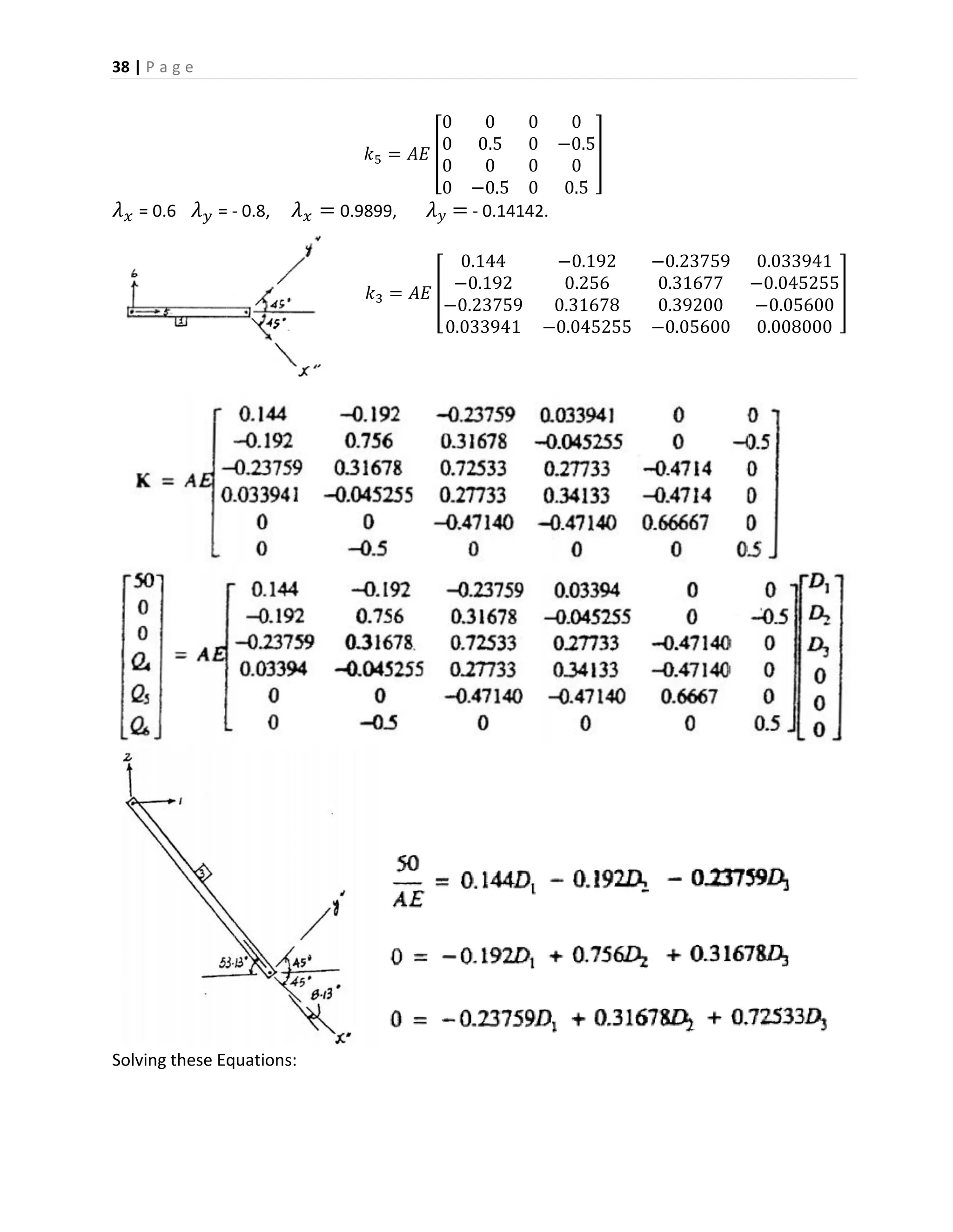 38 | P a g e
𝑘5 = 𝐴𝐸 [
0 0 0 0
0 0.5 0 −0.5
0 0 0 0
0 −0.5 0 0.5
]
𝜆 𝑥 = 0.6 𝜆 𝑦 = - 0.8, 𝜆 𝑥 = 0.9899, 𝜆 𝑦 = - 0.14142.
𝑘3 = 𝐴𝐸 [
0.144 −0.192 −0.23759 0.033941
−0.192 0.256 0.31677 −0.045255
−0.23759 0.31678 0.39200 −0.05600
0.033941 −0.045255 −0.05600 0.008000
]
Solving these Equations:
 
