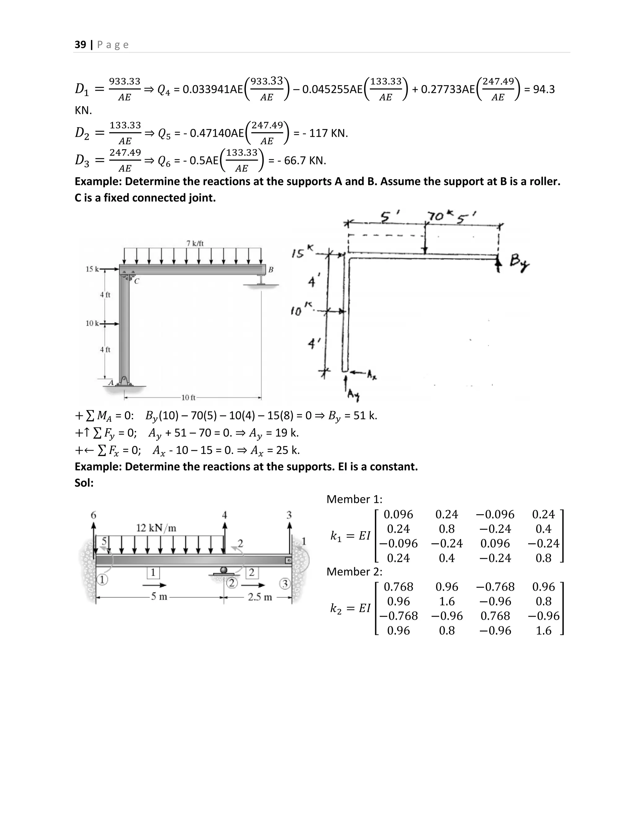 39 | P a g e
𝐷1 =
933.33
𝐴𝐸
⇒ 𝑄4 = 0.033941AE(
933.33
𝐴𝐸
) – 0.045255AE(
133.33
𝐴𝐸
) + 0.27733AE(
247.49
𝐴𝐸
) = 94.3
KN.
𝐷2 =
133.33
𝐴𝐸
⇒ 𝑄5 = - 0.47140AE(
247.49
𝐴𝐸
) = - 117 KN.
𝐷3 =
247.49
𝐴𝐸
⇒ 𝑄6 = - 0.5AE(
133.33
𝐴𝐸
) = - 66.7 KN.
Example: Determine the reactions at the supports A and B. Assume the support at B is a roller.
C is a fixed connected joint.
+ ∑ 𝑀𝐴 = 0: 𝐵𝑦(10) – 70(5) – 10(4) – 15(8) = 0 ⇒ 𝐵𝑦 = 51 k.
+↑ ∑ 𝐹𝑦 = 0; 𝐴 𝑦 + 51 – 70 = 0. ⇒ 𝐴 𝑦 = 19 k.
+← ∑ 𝐹𝑥 = 0; 𝐴 𝑥 - 10 – 15 = 0. ⇒ 𝐴 𝑥 = 25 k.
Example: Determine the reactions at the supports. EI is a constant.
Sol:
Member 1:
𝑘1 = 𝐸𝐼 [
0.096 0.24 −0.096 0.24
0.24 0.8 −0.24 0.4
−0.096 −0.24 0.096 −0.24
0.24 0.4 −0.24 0.8
]
Member 2:
𝑘2 = 𝐸𝐼 [
0.768 0.96 −0.768 0.96
0.96 1.6 −0.96 0.8
−0.768 −0.96 0.768 −0.96
0.96 0.8 −0.96 1.6
]
 