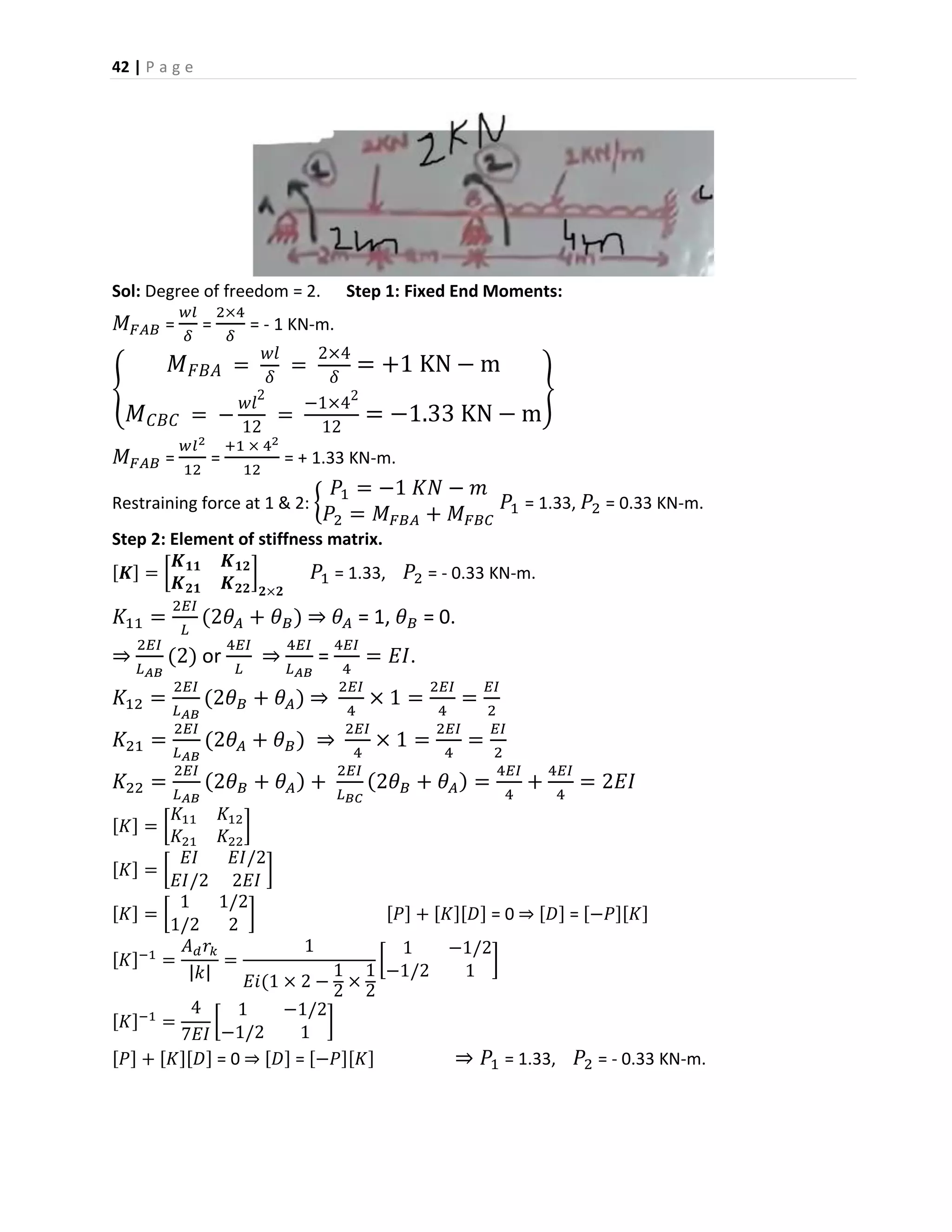 42 | P a g e
Sol: Degree of freedom = 2. Step 1: Fixed End Moments:
𝑀 𝐹𝐴𝐵 =
𝑤𝑙
𝛿
=
2×4
𝛿
= - 1 KN-m.
{
𝑀 𝐹𝐵𝐴 =
𝑤𝑙
𝛿
=
2×4
𝛿
= +1 KN − m
𝑀 𝐶𝐵𝐶 = −
𝑤𝑙2
12
=
−1×42
12
= −1.33 KN − m
}
𝑀 𝐹𝐴𝐵 =
𝑤𝑙2
12
=
+1 × 42
12
= + 1.33 KN-m.
Restraining force at 1 & 2: {
𝑃1 = −1 𝐾𝑁 − 𝑚
𝑃2 = 𝑀 𝐹𝐵𝐴 + 𝑀 𝐹𝐵𝐶
𝑃1 = 1.33, 𝑃2 = 0.33 KN-m.
Step 2: Element of stiffness matrix.
[𝑲] = [
𝑲 𝟏𝟏 𝑲 𝟏𝟐
𝑲 𝟐𝟏 𝑲 𝟐𝟐
]
𝟐×𝟐
𝑃1 = 1.33, 𝑃2 = - 0.33 KN-m.
𝐾11 =
2𝐸𝐼
𝐿
(2𝜃𝐴 + 𝜃 𝐵) ⇒ 𝜃 𝐴 = 1, 𝜃 𝐵 = 0.
⇒
2𝐸𝐼
𝐿 𝐴𝐵
(2) or
4𝐸𝐼
𝐿
⇒
4𝐸𝐼
𝐿 𝐴𝐵
=
4𝐸𝐼
4
= 𝐸𝐼.
𝐾12 =
2𝐸𝐼
𝐿 𝐴𝐵
(2𝜃 𝐵 + 𝜃 𝐴) ⇒
2𝐸𝐼
4
× 1 =
2𝐸𝐼
4
=
𝐸𝐼
2
𝐾21 =
2𝐸𝐼
𝐿 𝐴𝐵
(2𝜃𝐴 + 𝜃 𝐵) ⇒
2𝐸𝐼
4
× 1 =
2𝐸𝐼
4
=
𝐸𝐼
2
𝐾22 =
2𝐸𝐼
𝐿 𝐴𝐵
(2𝜃 𝐵 + 𝜃 𝐴) +
2𝐸𝐼
𝐿 𝐵𝐶
(2𝜃 𝐵 + 𝜃 𝐴) =
4𝐸𝐼
4
+
4𝐸𝐼
4
= 2𝐸𝐼
[𝐾] = [
𝐾11 𝐾12
𝐾21 𝐾22
]
[𝐾] = [
𝐸𝐼 𝐸𝐼/2
𝐸𝐼/2 2𝐸𝐼
]
[𝐾] = [
1 1/2
1/2 2
] [𝑃] + [𝐾][𝐷] = 0 ⇒ [𝐷] = [−𝑃][𝐾]
[𝐾]−1
=
𝐴 𝑑 𝑟𝑘
|𝑘|
=
1
𝐸𝑖(1 × 2 −
1
2
×
1
2
[
1 −1/2
−1/2 1
]
[𝐾]−1
=
4
7𝐸𝐼
[
1 −1/2
−1/2 1
]
[𝑃] + [𝐾][𝐷] = 0 ⇒ [𝐷] = [−𝑃][𝐾] ⇒ 𝑃1 = 1.33, 𝑃2 = - 0.33 KN-m.
 