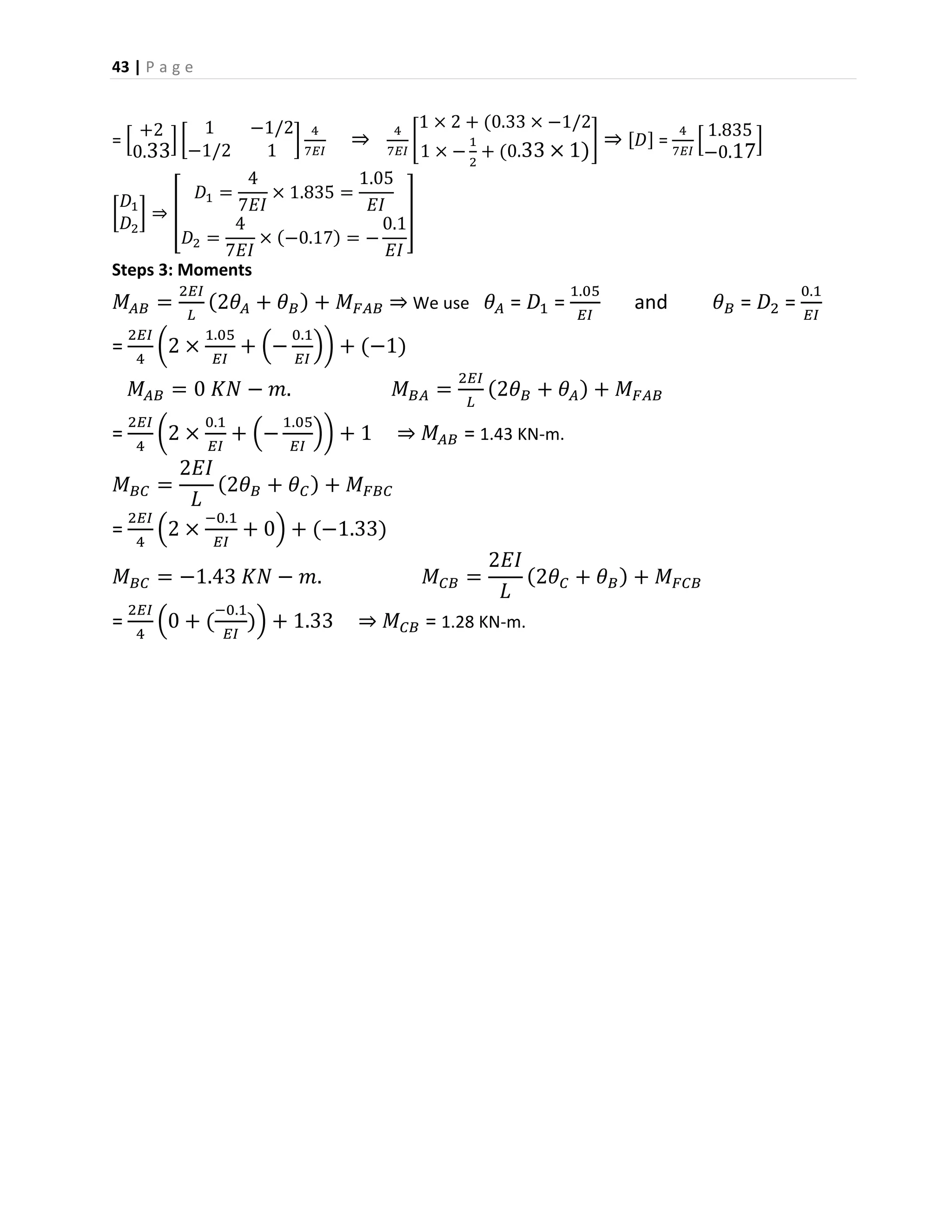 43 | P a g e
= [
+2
0.33
] [
1 −1/2
−1/2 1
]
4
7𝐸𝐼
⇒
4
7𝐸𝐼
[
1 × 2 + (0.33 × −1/2
1 × −
1
2
+ (0.33 × 1)
] ⇒ [𝐷] =
4
7𝐸𝐼
[
1.835
−0.17
]
[
𝐷1
𝐷2
] ⇒ [
𝐷1 =
4
7𝐸𝐼
× 1.835 =
1.05
𝐸𝐼
𝐷2 =
4
7𝐸𝐼
× (−0.17) = −
0.1
𝐸𝐼
]
Steps 3: Moments
𝑀𝐴𝐵 =
2𝐸𝐼
𝐿
(2𝜃𝐴 + 𝜃 𝐵) + 𝑀 𝐹𝐴𝐵 ⇒ We use 𝜃 𝐴 = 𝐷1 =
1.05
𝐸𝐼
and 𝜃 𝐵 = 𝐷2 =
0.1
𝐸𝐼
=
2𝐸𝐼
4
(2 ×
1.05
𝐸𝐼
+ (−
0.1
𝐸𝐼
)) + (−1)
𝑀𝐴𝐵 = 0 𝐾𝑁 − 𝑚. 𝑀 𝐵𝐴 =
2𝐸𝐼
𝐿
(2𝜃 𝐵 + 𝜃 𝐴) + 𝑀 𝐹𝐴𝐵
=
2𝐸𝐼
4
(2 ×
0.1
𝐸𝐼
+ (−
1.05
𝐸𝐼
)) + 1 ⇒ 𝑀𝐴𝐵 = 1.43 KN-m.
𝑀 𝐵𝐶 =
2𝐸𝐼
𝐿
(2𝜃 𝐵 + 𝜃 𝐶) + 𝑀 𝐹𝐵𝐶
=
2𝐸𝐼
4
(2 ×
−0.1
𝐸𝐼
+ 0) + (−1.33)
𝑀 𝐵𝐶 = −1.43 𝐾𝑁 − 𝑚. 𝑀 𝐶𝐵 =
2𝐸𝐼
𝐿
(2𝜃 𝐶 + 𝜃 𝐵) + 𝑀 𝐹𝐶𝐵
=
2𝐸𝐼
4
(0 + (
−0.1
𝐸𝐼
)) + 1.33 ⇒ 𝑀 𝐶𝐵 = 1.28 KN-m.
 