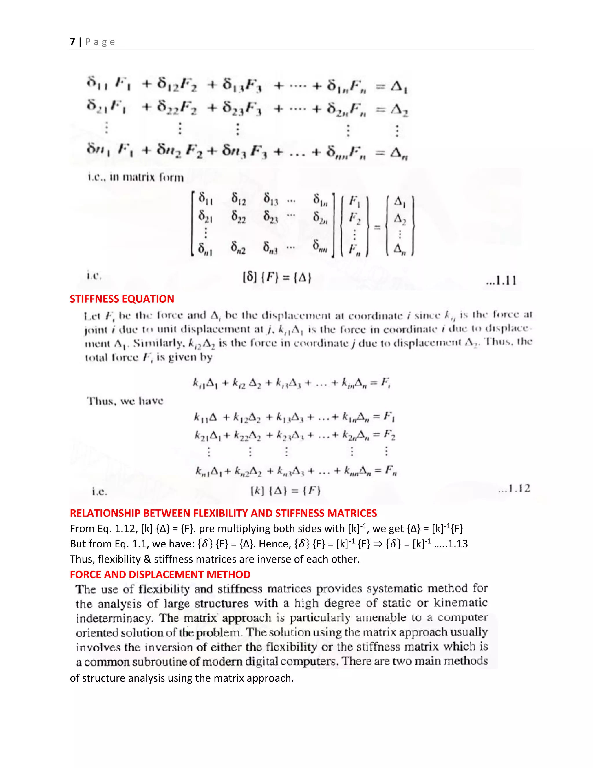 7 | P a g e
STIFFNESS EQUATION
RELATIONSHIP BETWEEN FLEXIBILITY AND STIFFNESS MATRICES
From Eq. 1.12, [k] {∆} = {F}. pre multiplying both sides with [k]-1, we get {∆} = [k]-1{F}
But from Eq. 1.1, we have: {𝛿} {F} = {∆}. Hence, {𝛿} {F} = [k]-1 {F} ⇒ {𝛿} = [k]-1 …..1.13
Thus, flexibility & stiffness matrices are inverse of each other.
FORCE AND DISPLACEMENT METHOD
of structure analysis using the matrix approach.
 