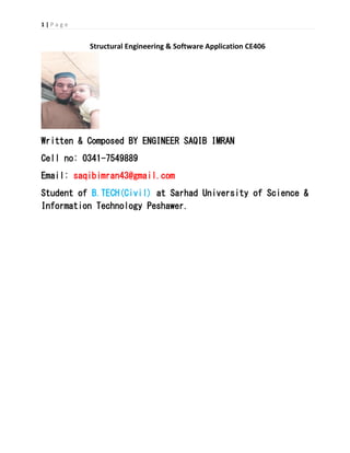 1 | P a g e
Structural Engineering & Software Application CE406
Written & Composed BY ENGINEER SAQIB IMRAN
Cell no: 0341-7549889
Email: saqibimran43@gmail.com
Student of B.TECH(Civil) at Sarhad University of Science &
Information Technology Peshawer.
 