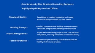 Core Services by Plan Structural Consulting Engineers
Highlighting the Key Services Offered
Project Management :
Expertise in overseeing projects from conception to
completion, ensuring timely and successful delivery.
Structural Design : Specialized in creating innovative and robust
structural designs tailored to client needs.
Building Surveys :
Conduct comprehensive building surveys to assess
structural integrity and identify potential issues.
Feasibility Studies :
Provide in-depth feasibility studies to evaluate the
viability of structural projects.
 