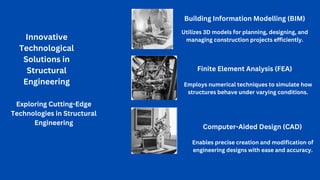 Innovative
Technological
Solutions in
Structural
Engineering
Exploring Cutting-Edge
Technologies in Structural
Engineering
Building Information Modelling (BIM)
Utilizes 3D models for planning, designing, and
managing construction projects efficiently.
Finite Element Analysis (FEA)
Employs numerical techniques to simulate how
structures behave under varying conditions.
Computer-Aided Design (CAD)
Enables precise creation and modification of
engineering designs with ease and accuracy.
 