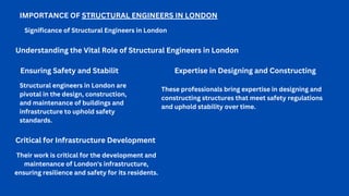 IMPORTANCE OF STRUCTURAL ENGINEERS IN LONDON
Significance of Structural Engineers in London
Ensuring Safety and Stabilit
Structural engineers in London are
pivotal in the design, construction,
and maintenance of buildings and
infrastructure to uphold safety
standards.
Understanding the Vital Role of Structural Engineers in London
Expertise in Designing and Constructing
These professionals bring expertise in designing and
constructing structures that meet safety regulations
and uphold stability over time.
Critical for Infrastructure Development
Their work is critical for the development and
maintenance of London's infrastructure,
ensuring resilience and safety for its residents.
 