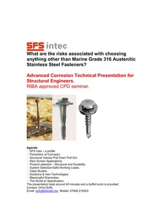 What are the risks associated with choosing
anything other than Marine Grade 316 Austenitic
Stainless Steel Fasteners?

Advanced Corrosion Technical Presentation for
Structural Engineers.
RIBA approved CPD seminar.




Agenda
 SFS intec - a profile
 Prevention of Corrosion
 Structural Values/ Pull Over/ Pull Out
 Rain Screen Applications.
 Product selection - Structural and Durability.
 System Selection/Safe Working Loads.
 Case Studies.
 Solutions & new Technologies
 Meaningful Warranties.
 The Route to Specification.
The presentation lasts around 40 minutes and a buffet lunch is provided.
Contact: Chris Duffy
Email: dufc@sfsintec.biz Mobile: 07908 210023
 