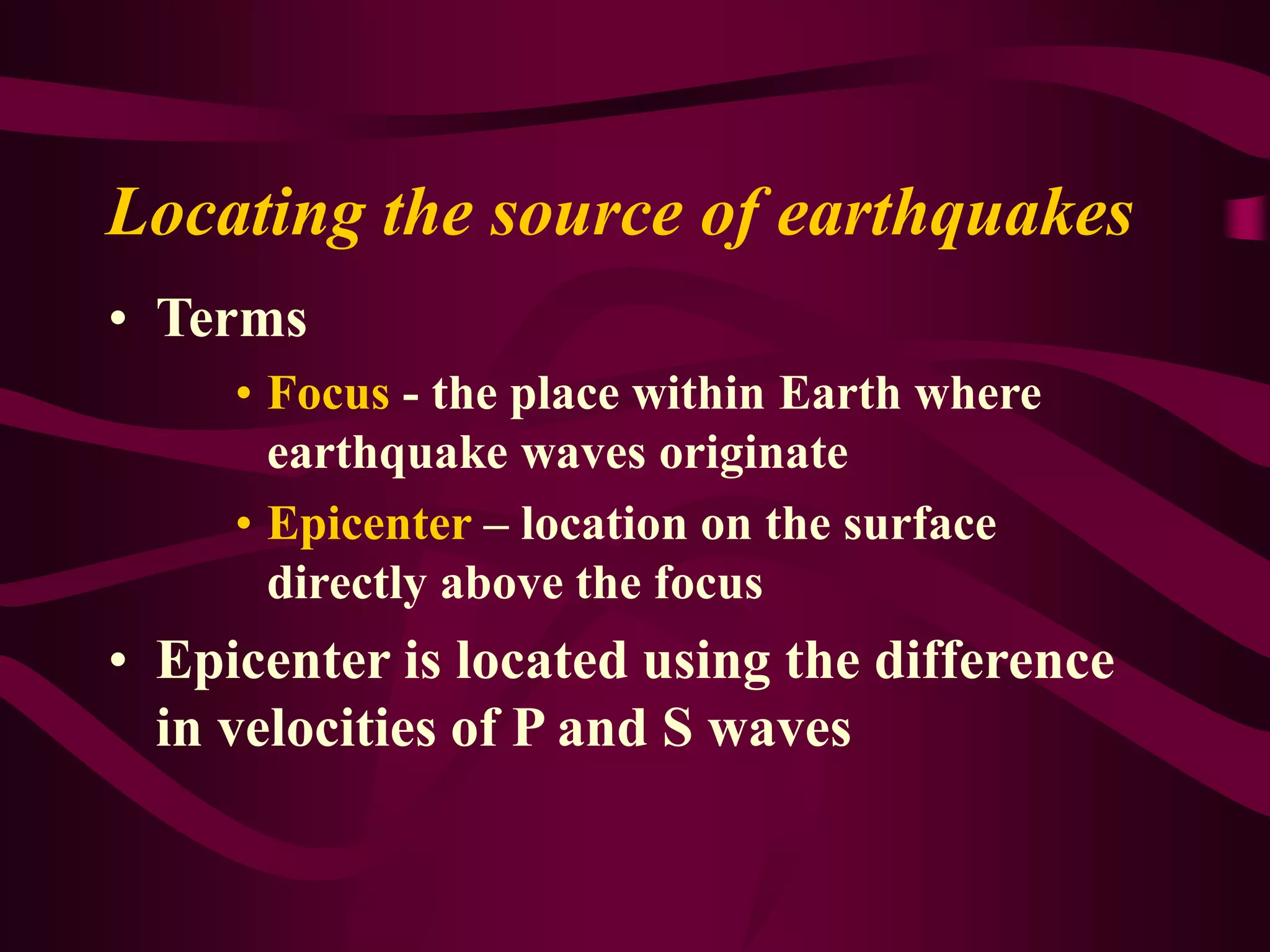 Locating the source of earthquakes
• Terms
• Focus - the place within Earth where
earthquake waves originate
• Epicenter – location on the surface
directly above the focus
• Epicenter is located using the difference
in velocities of P and S waves
 