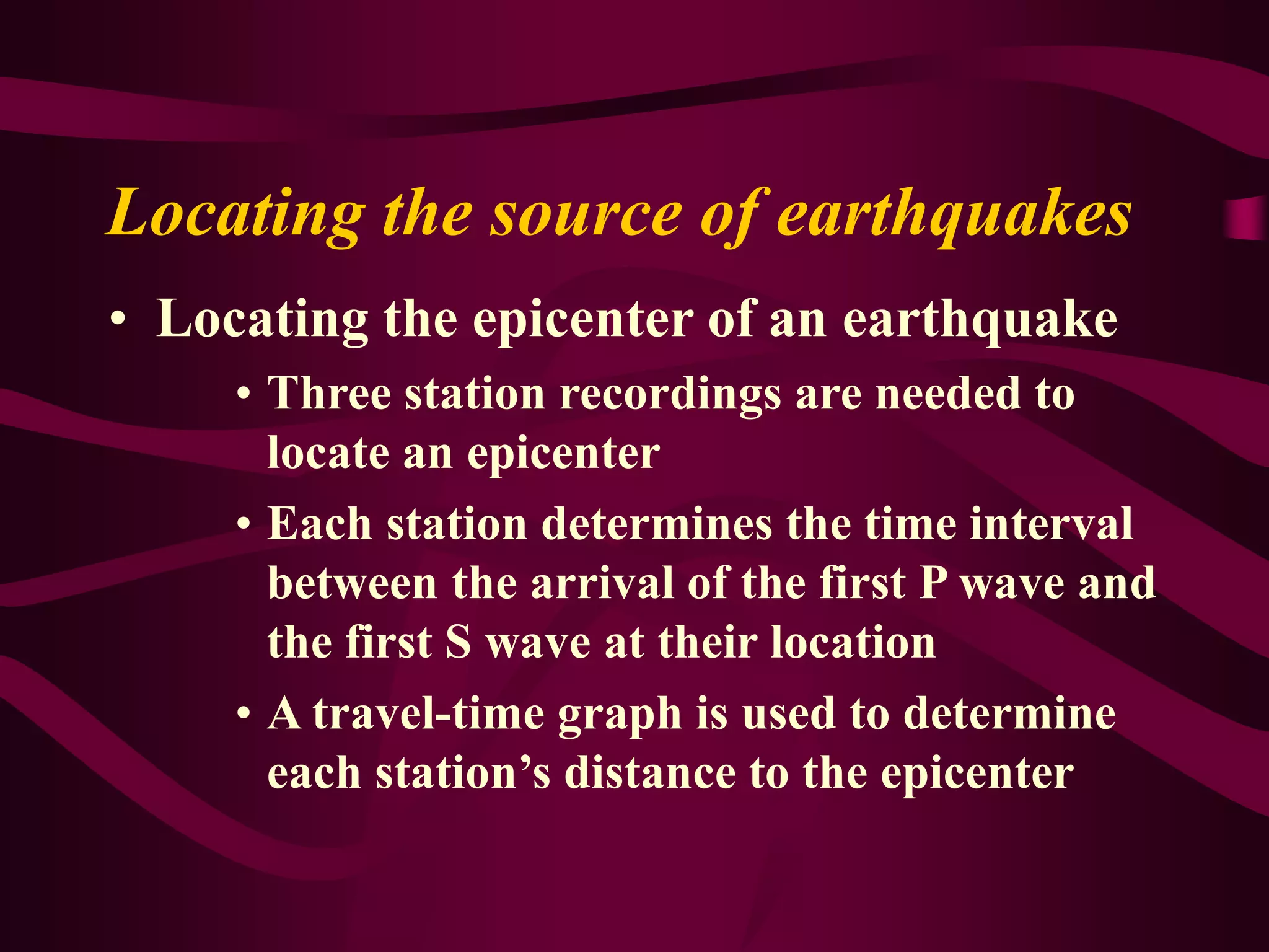 Locating the source of earthquakes
• Locating the epicenter of an earthquake
• Three station recordings are needed to
locate an epicenter
• Each station determines the time interval
between the arrival of the first P wave and
the first S wave at their location
• A travel-time graph is used to determine
each station’s distance to the epicenter
 