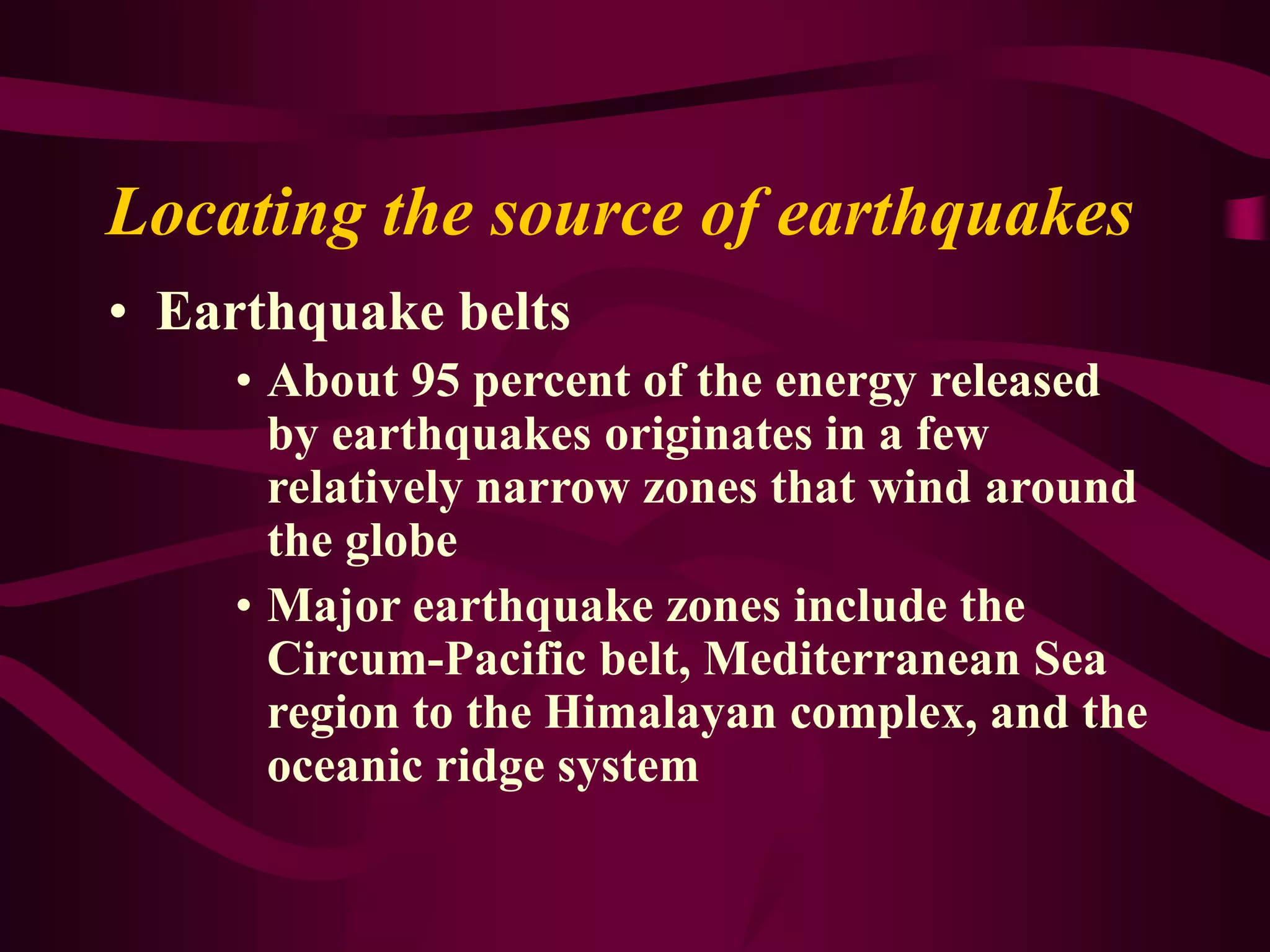 Locating the source of earthquakes
• Earthquake belts
• About 95 percent of the energy released
by earthquakes originates in a few
relatively narrow zones that wind around
the globe
• Major earthquake zones include the
Circum-Pacific belt, Mediterranean Sea
region to the Himalayan complex, and the
oceanic ridge system
 