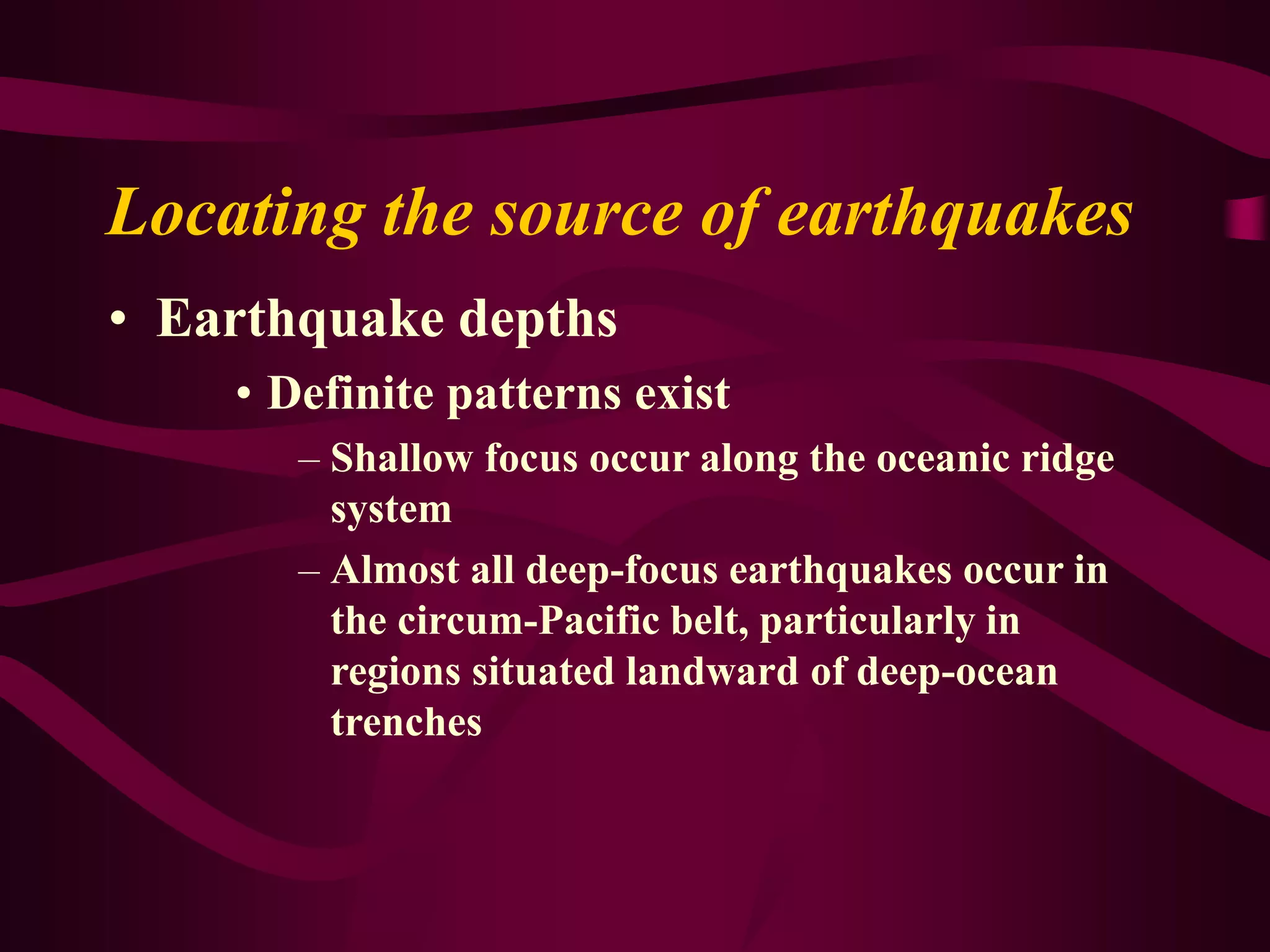 Locating the source of earthquakes
• Earthquake depths
• Definite patterns exist
– Shallow focus occur along the oceanic ridge
system
– Almost all deep-focus earthquakes occur in
the circum-Pacific belt, particularly in
regions situated landward of deep-ocean
trenches
 