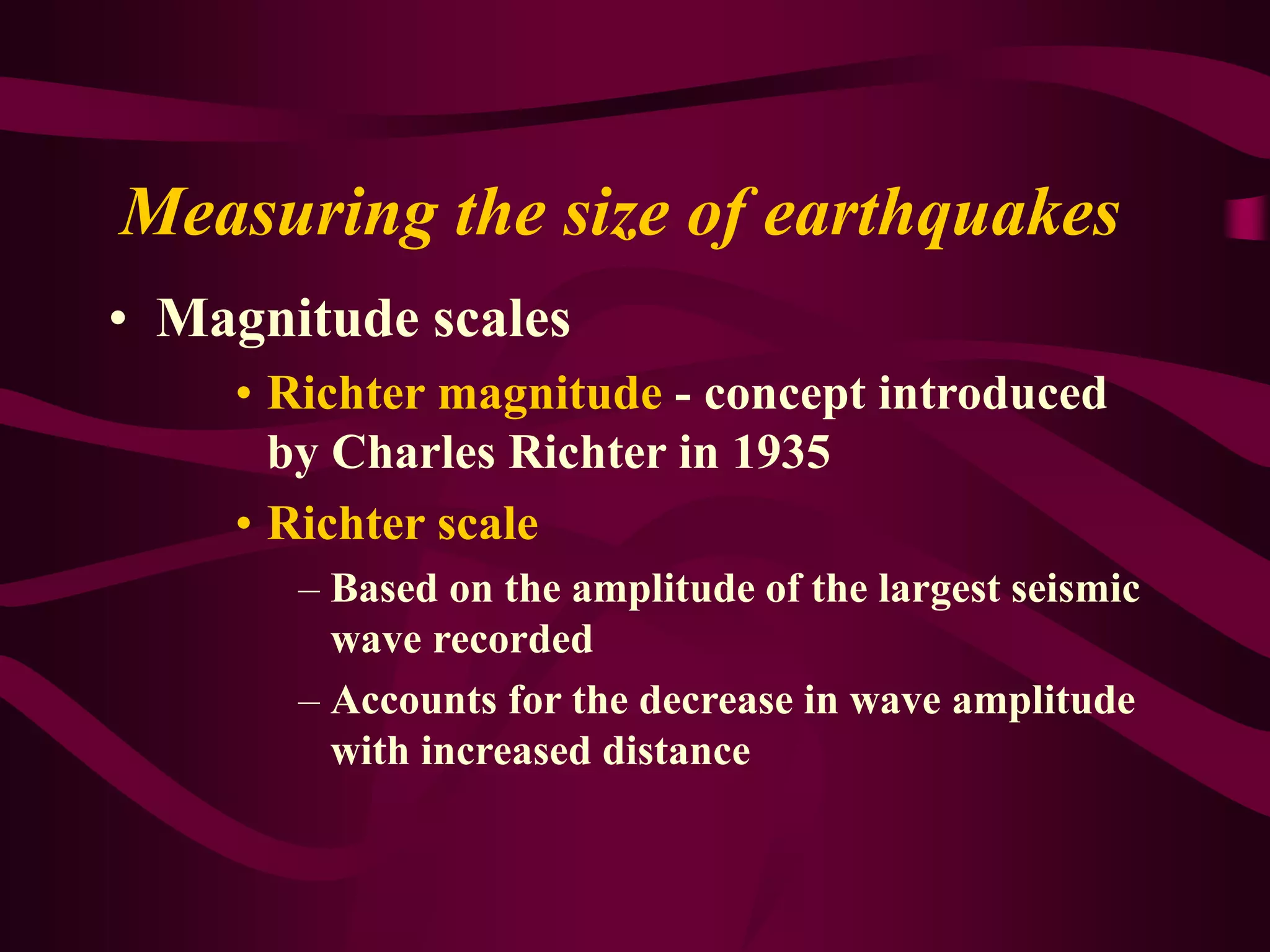 Measuring the size of earthquakes
• Magnitude scales
• Richter magnitude - concept introduced
by Charles Richter in 1935
• Richter scale
– Based on the amplitude of the largest seismic
wave recorded
– Accounts for the decrease in wave amplitude
with increased distance
 
