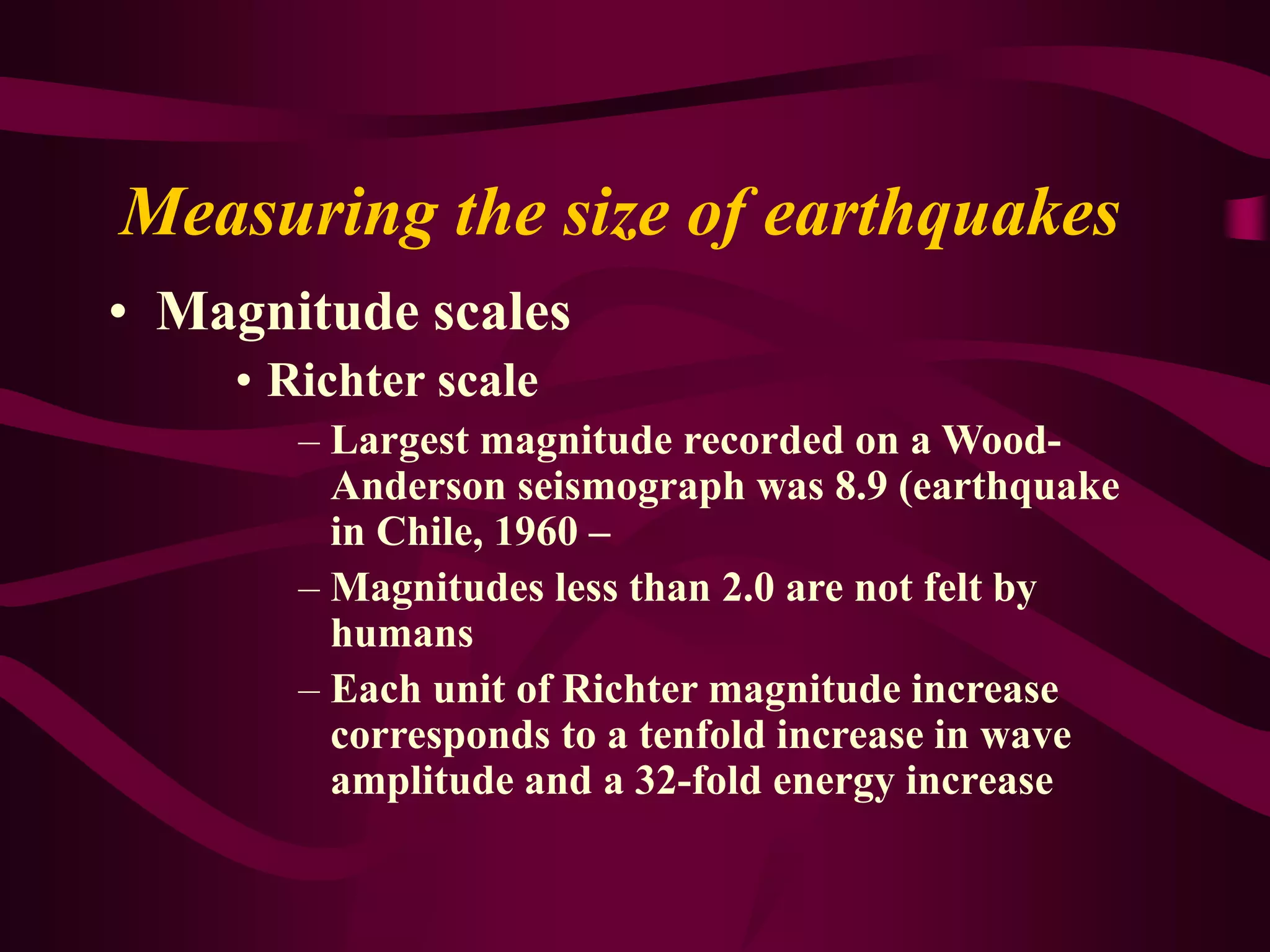 Measuring the size of earthquakes
• Magnitude scales
• Richter scale
– Largest magnitude recorded on a Wood-
Anderson seismograph was 8.9 (earthquake
in Chile, 1960 –
– Magnitudes less than 2.0 are not felt by
humans
– Each unit of Richter magnitude increase
corresponds to a tenfold increase in wave
amplitude and a 32-fold energy increase
 