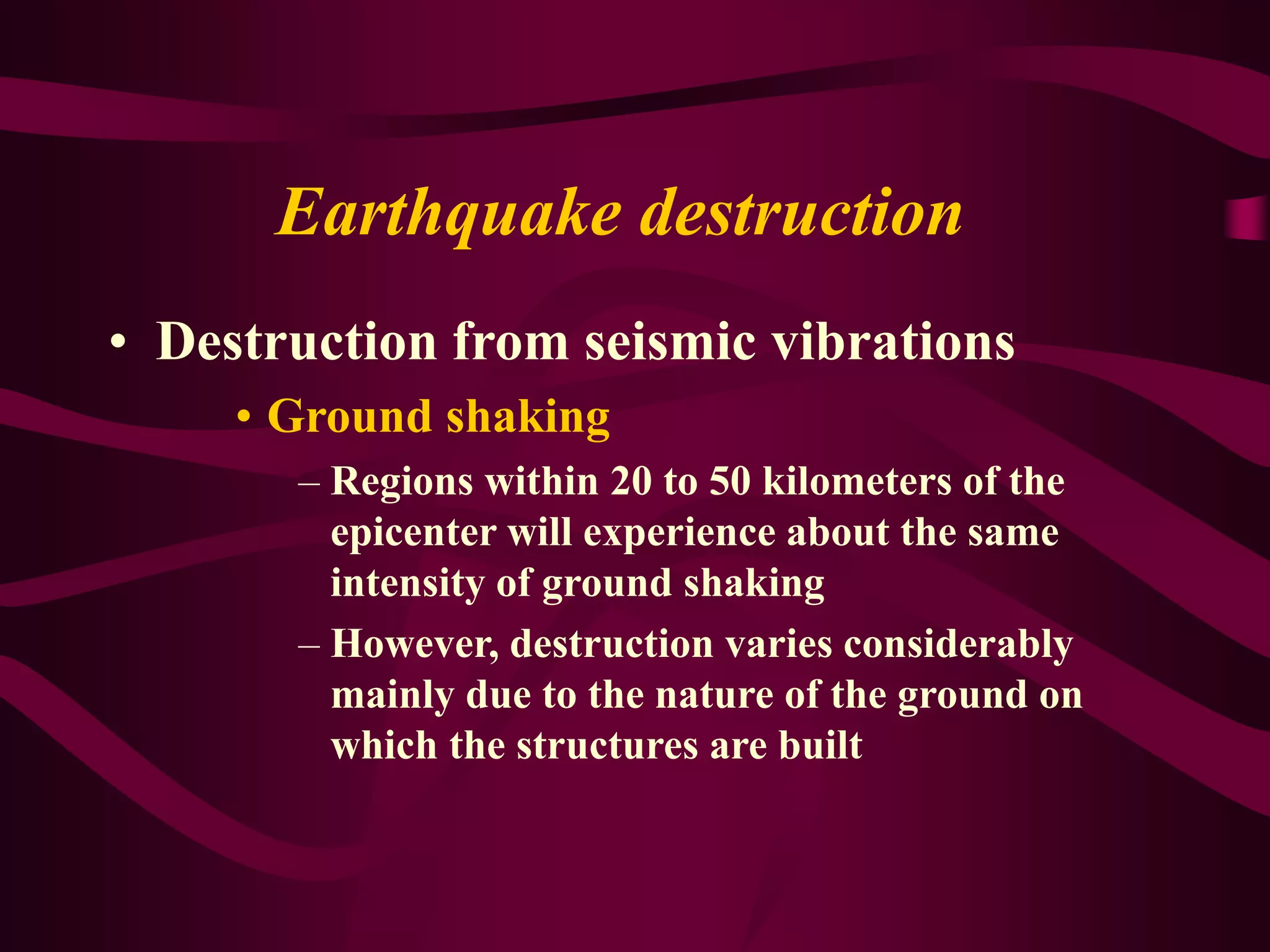 Earthquake destruction
• Destruction from seismic vibrations
• Ground shaking
– Regions within 20 to 50 kilometers of the
epicenter will experience about the same
intensity of ground shaking
– However, destruction varies considerably
mainly due to the nature of the ground on
which the structures are built
 