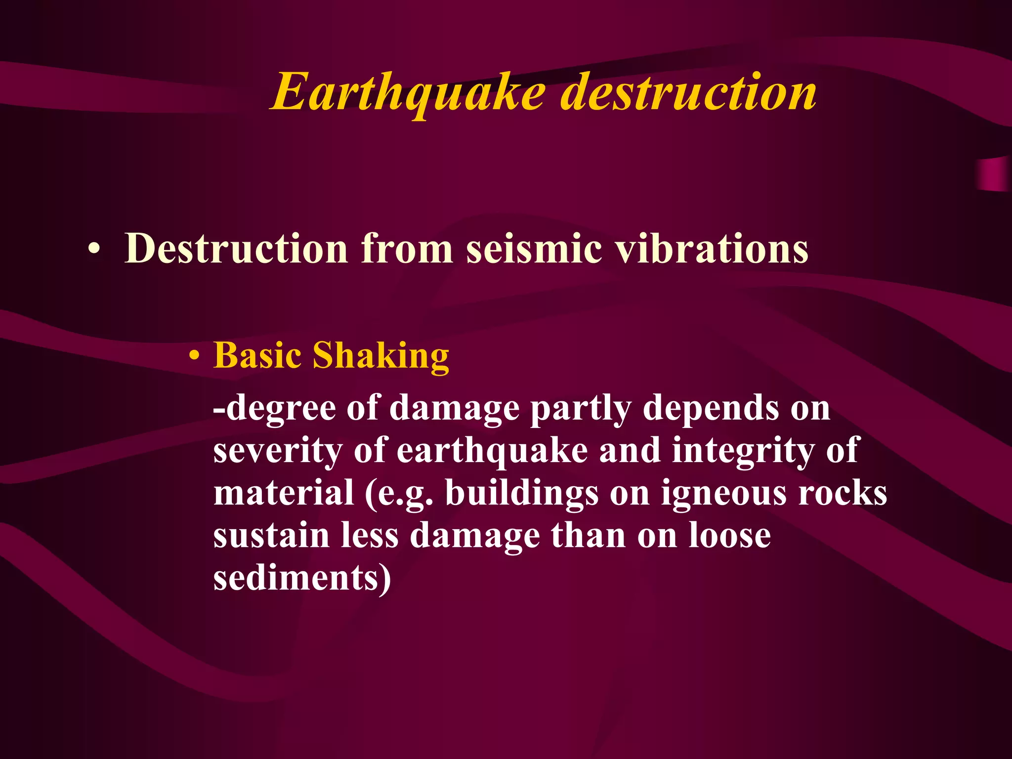 Earthquake destruction
• Destruction from seismic vibrations
• Basic Shaking
-degree of damage partly depends on
severity of earthquake and integrity of
material (e.g. buildings on igneous rocks
sustain less damage than on loose
sediments)
 