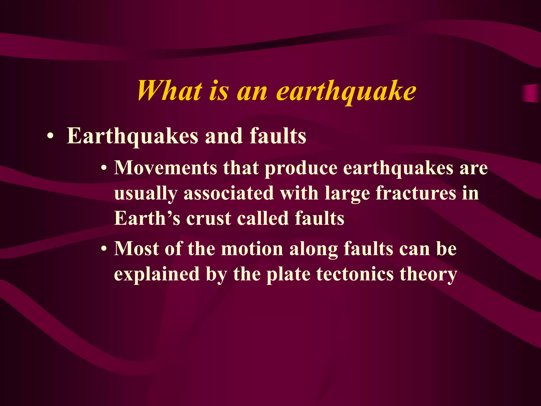 What is an earthquake
• Earthquakes and faults
• Movements that produce earthquakes are
usually associated with large fractures in
Earth’s crust called faults
• Most of the motion along faults can be
explained by the plate tectonics theory
 